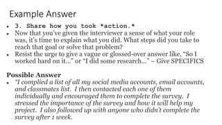 Example Answer
● 3. Share how you took *action.*
● Now that you’ve given the interviewer a sense of what your role
was, it’s time to explain what you did. What steps did you take to
reach that goal or solve that problem?
● Resist the urge to give a vague or glossed-over answer like, “So I
worked hard on it…” or “I did some research…” – Give SPECIFICS
Possible Answer
● “I complied a list of all my social media accounts, email accounts,
and classmates list. I then contacted each one of them
individually and encouraged them to complete the survey. I
stressed the importance of the survey and how it will help my
project. I also followed up with anyone who didn’t complete the
survey after 1 week.
 