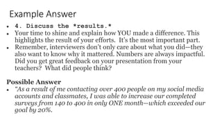 Example Answer
● 4. Discuss the *results.*
● Your time to shine and explain how YOU made a difference. This
highlights the result of your efforts. It’s the most important part.
● Remember, interviewers don’t only care about what you did—they
also want to know why it mattered. Numbers are always impactful.
Did you get great feedback on your presentation from your
teachers? What did people think?
Possible Answer
● “As a result of me contacting over 400 people on my social media
accounts and classmates, I was able to increase our completed
surveys from 140 to 400 in only ONE month—which exceeded our
goal by 20%.
 