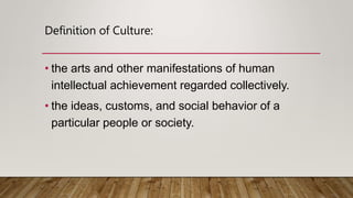 Definition of Culture:
• the arts and other manifestations of human
intellectual achievement regarded collectively.
• the ideas, customs, and social behavior of a
particular people or society.
 