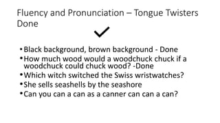 Fluency and Pronunciation – Tongue Twisters
Done
•Black background, brown background - Done
•How much wood would a woodchuck chuck if a
woodchuck could chuck wood? -Done
•Which witch switched the Swiss wristwatches?
•She sells seashells by the seashore
•Can you can a can as a canner can can a can?
 