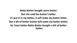 Betty Botter bought some butter
But she said the butter’s bitter
If I put it in my batter, it will make my batter bitter
But a bit of better butter will make my batter better
So ‘twas better Betty Botter bought a bit of better
butter
 