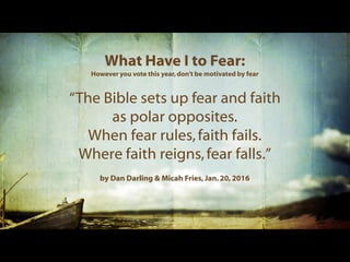 What Have I to Fear:
However you vote this year,don't be motivated by fear
“The Bible sets up fear and faith
as polar opposites.
When fear rules,faith fails.
Where faith reigns,fear falls.”
by Dan Darling & Micah Fries,Jan. 20, 2016
 