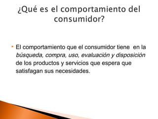    El comportamiento que el consumidor tiene en la
    búsqueda, compra, uso, evaluación y disposición
    de los productos y servicios que espera que
    satisfagan sus necesidades.
 