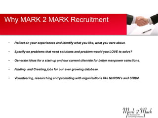 Why MARK 2 MARK Recruitment


 •   Reflect on your experiences and Identify what you like, what you care about.

 •   Specify on problems that need solutions and problem would you LOVE to solve?

 •   Generate ideas for a start-up and our current clientele for better manpower selections.

 •   Finding and Creating jobs for our ever growing database.

 •   Volunteering, researching and promoting with organizations like NHRDN’s and SHRM.
 