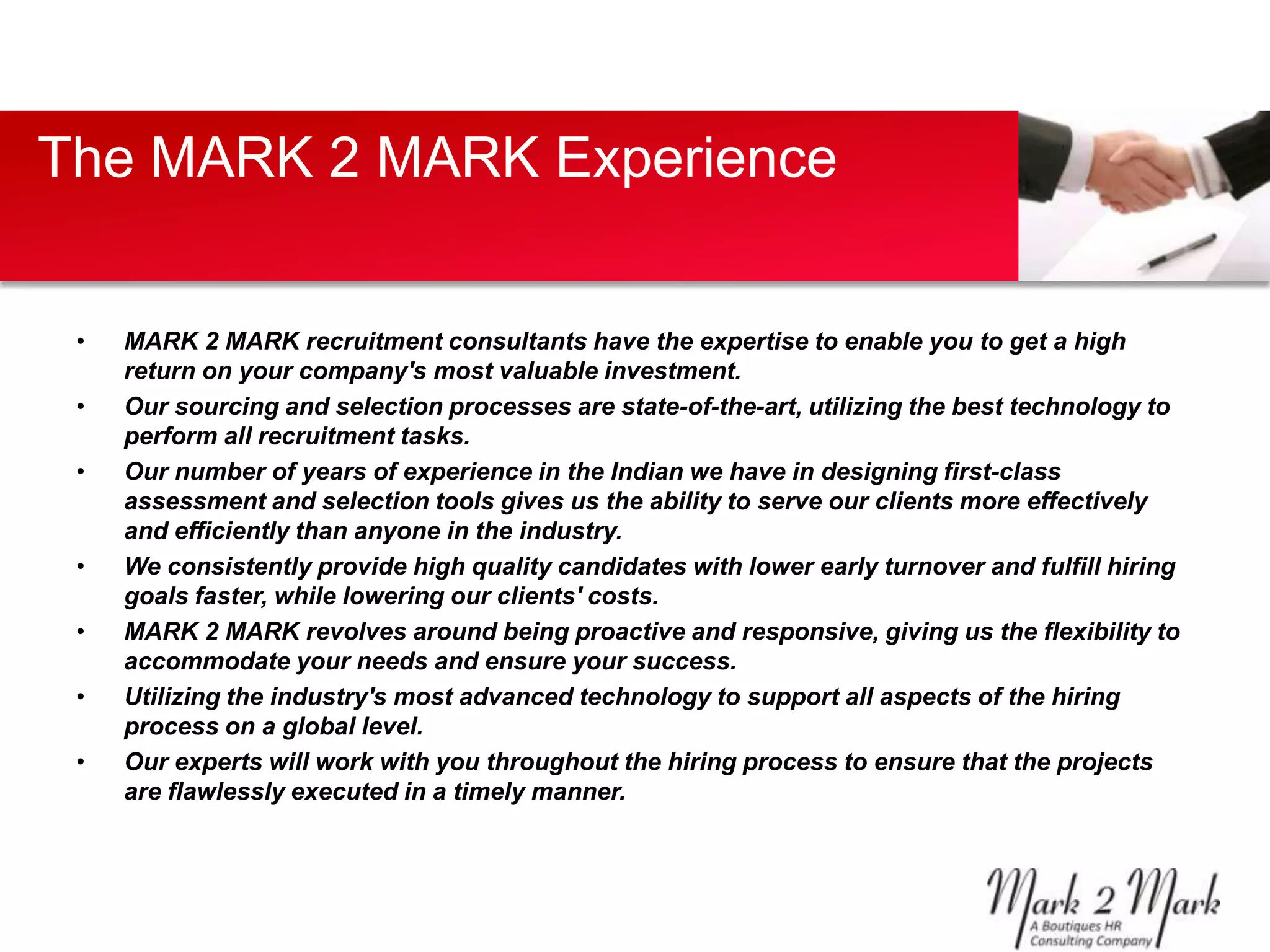 The MARK 2 MARK Experience


 •   MARK 2 MARK recruitment consultants have the expertise to enable you to get a high
     return on your company's most valuable investment.
 •   Our sourcing and selection processes are state-of-the-art, utilizing the best technology to
     perform all recruitment tasks.
 •   Our number of years of experience in the Indian we have in designing first-class
     assessment and selection tools gives us the ability to serve our clients more effectively
     and efficiently than anyone in the industry.
 •   We consistently provide high quality candidates with lower early turnover and fulfill hiring
     goals faster, while lowering our clients' costs.
 •   MARK 2 MARK revolves around being proactive and responsive, giving us the flexibility to
     accommodate your needs and ensure your success.
 •   Utilizing the industry's most advanced technology to support all aspects of the hiring
     process on a global level.
 •   Our experts will work with you throughout the hiring process to ensure that the projects
     are flawlessly executed in a timely manner.
 