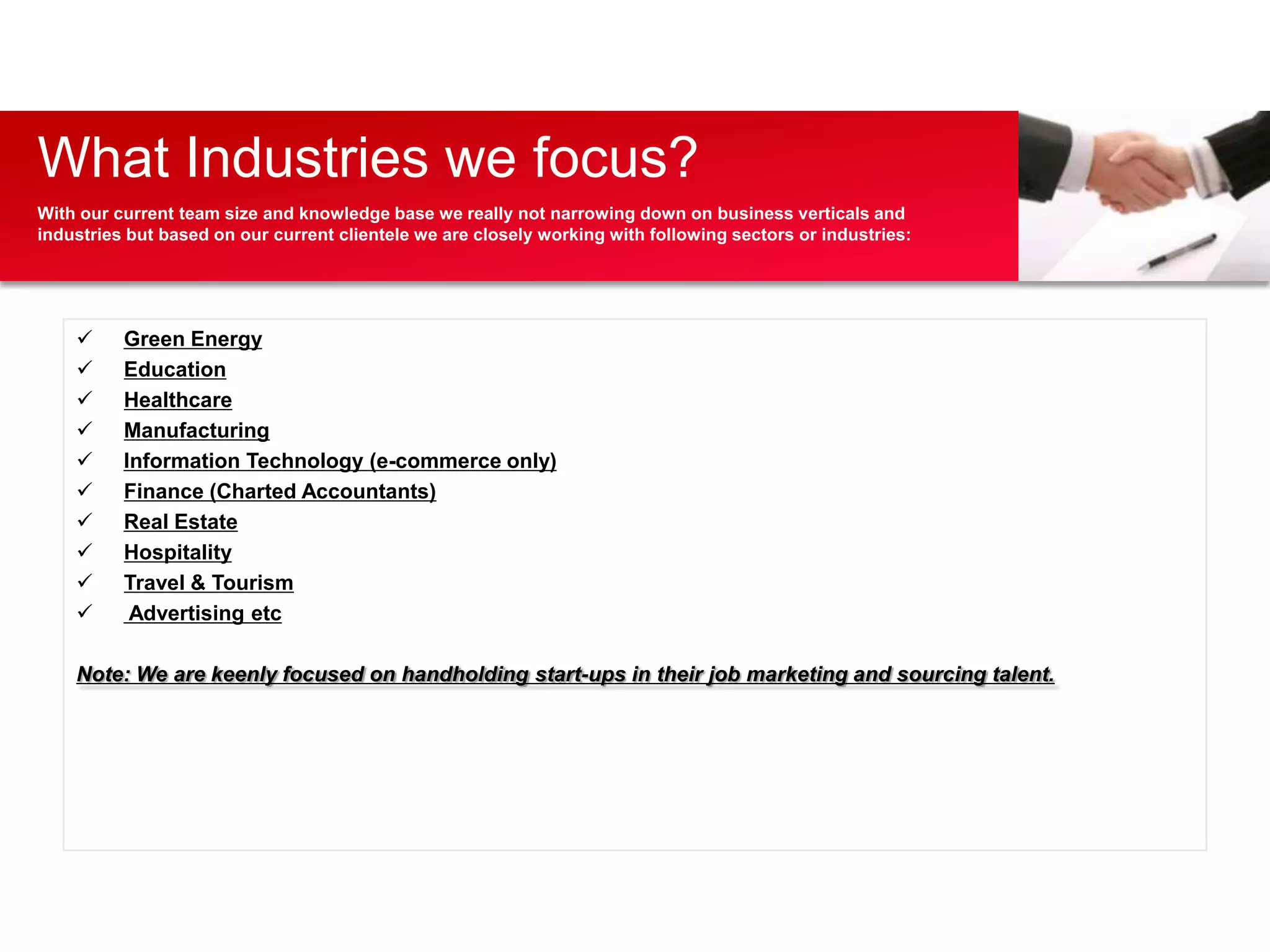 What Industries we focus?
With our current team size and knowledge base we really not narrowing down on business verticals and
industries but based on our current clientele we are closely working with following sectors or industries:




         Green Energy
         Education
         Healthcare
         Manufacturing
         Information Technology (e-commerce only)
         Finance (Charted Accountants)
         Real Estate
         Hospitality
         Travel & Tourism
          Advertising etc

    Note: We are keenly focused on handholding start-ups in their job marketing and sourcing talent.
 