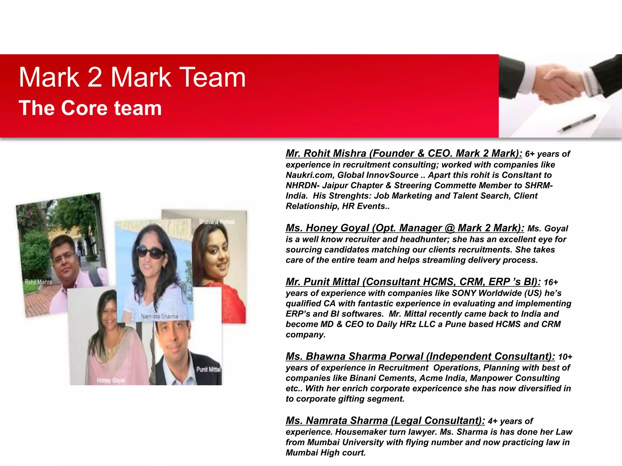 Mark 2 Mark Team
The Core team

                   Mr. Rohit Mishra (Founder & CEO. Mark 2 Mark): 6+ years of
                   experience in recruitment consulting; worked with companies like
                   Naukri.com, Global InnovSource .. Apart this rohit is Consltant to
                   NHRDN- Jaipur Chapter & Streering Commette Member to SHRM-
                   India. His Strenghts: Job Marketing and Talent Search, Client
                   Relationship, HR Events..

                   Ms. Honey Goyal (Opt. Manager @ Mark 2 Mark): Ms. Goyal
                   is a well know recruiter and headhunter; she has an excellent eye for
                   sourcing candidates matching our clients recruitments. She takes
                   care of the entire team and helps streamling delivery process.

                   Mr. Punit Mittal (Consultant HCMS, CRM, ERP ’s BI): 16+
                   years of experience with companies like SONY Worldwide (US) he’s
                   qualified CA with fantastic experience in evaluating and implementing
                   ERP’s and BI softwares. Mr. Mittal recently came back to India and
                   become MD & CEO to Daily HRz LLC a Pune based HCMS and CRM
                   company.

                   Ms. Bhawna Sharma Porwal (Independent Consultant): 10+
                   years of experience in Recruitment Operations, Planning with best of
                   companies like Binani Cements, Acme India, Manpower Consulting
                   etc.. With her enrich corporate expericence she has now diversified in
                   to corporate gifting segment.

                   Ms. Namrata Sharma (Legal Consultant): 4+ years of
                   experience. Housemaker turn lawyer. Ms. Sharma is has done her Law
                   from Mumbai University with flying number and now practicing law in
                   Mumbai High court.
 