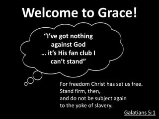 Welcome to Grace!
For freedom Christ has set us free.
Stand firm, then,
and do not be subject again
to the yoke of slavery.
Galatians 5:1
“I’ve got nothing
against God
… it’s His fan club I
can’t stand”
 