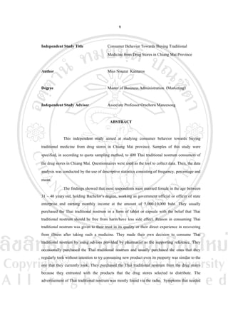 จ
Independent Study Title

Consumer Behavior Towards Buying Traditional
Medicine from Drug Stores in Chiang Mai Province

Author

Miss Nisarat Kantaros

Degree

Master of Business Administration (Marketing)

Independent Study Advisor

Associate Professor Orachorn Maneesong
ABSTRACT

This independent study aimed at studying consumer behavior towards buying
traditional medicine from drug stores in Chiang Mai province. Samples of this study were
specified, in according to quota sampling method, to 400 Thai traditional nostrum consumers of
the drug stores in Chiang Mai. Questionnaires were used as the tool to collect data. Then, the data
analysis was conducted by the use of descriptive statistics consisting of frequency, percentage and
mean.
The findings showed that most respondents were married female in the age between
31 – 40 years old, holding Bachelor’s degree, working as government official or officer of state
enterprise and earning monthly income at the amount of 5,000-10,000 baht. They usually
purchased the Thai traditional nostrum in a form of tablet or capsule with the belief that Thai
traditional nostrum should be free from harm/have less side effect. Reason in consuming Thai
traditional nostrum was given to their trust in its quality or their direct experience in recovering
from illness after taking such a medicine. They made their own decision to consume Thai
traditional nostrum by using advises provided by pharmacist as the supporting reference. They
occasionally purchased the Thai traditional nostrum and usually purchased the ones that they
regularly took without intention to try consuming new product even its property was similar to the
one that they currently took. They purchased the Thai traditional nostrum from the drug stores
because they entrusted with the products that the drug stores selected to distribute. The
advertisement of Thai traditional nostrum was mostly found via the radio. Symptoms that needed

 