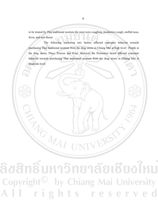 ฉ
to be treated by Thai traditional nostrum the most were coughing, productive cough, stuffed nose,
fever, and sore throat.
The following marketing mix factors affected consumer behavior towards
purchasing Thai traditional nostrum from the drug stores in Chiang Mai at high level: People at
the drug stores, Place, Process and Price. However the Promotion factor affected consumer
behavior towards purchasing Thai traditional nostrum from the drug stores in Chiang Mai at
moderate level.

 