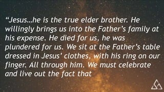 “Jesus…he is the true elder brother. He
willingly brings us into the Father’s family at
his expense. He died for us, he was
plundered for us. We sit at the Father’s table
dressed in Jesus’ clothes, with his ring on our
finger. All through him. We must celebrate
and live out the fact that
 