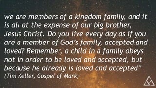 we are members of a kingdom family, and it
is all at the expense of our big brother,
Jesus Christ. Do you live every day as if you
are a member of God’s family, accepted and
loved? Remember, a child in a family obeys
not in order to be loved and accepted, but
because he already is loved and accepted”
(Tim Keller, Gospel of Mark)
 