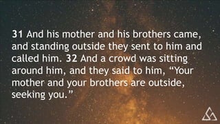 31 And his mother and his brothers came,
and standing outside they sent to him and
called him. 32 And a crowd was sitting
around him, and they said to him, “Your
mother and your brothers are outside,
seeking you.”
 