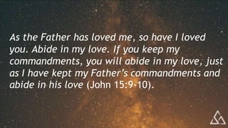 As the Father has loved me, so have I loved
you. Abide in my love. If you keep my
commandments, you will abide in my love, just
as I have kept my Father’s commandments and
abide in his love (John 15:9-10).
 