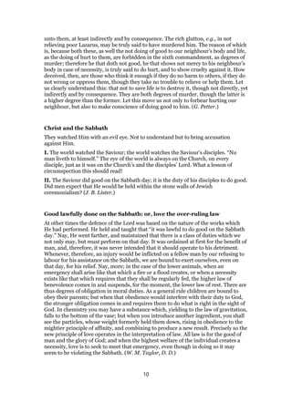 unto them, at least indirectly and by consequence. The rich glutton, e.g., in not
relieving poor Lazarus, may be truly said to have murdered him. The reason of which
is, because both these, as well the not doing of good to our neighbour’s body and life,
as the doing of hurt to them, are forbidden in the sixth commandment, as degrees of
murder; therefore he that doth not good, he that shows not mercy to his neighbour’s
body in case of necessity, is truly said to do hurt, and to show cruelty against it. How
deceived, then, are those who think it enough if they do no harm to others, if they do
not wrong or oppress them, though they take no trouble to relieve or help them. Let
us clearly understand this: that not to save life is to destroy it, though not directly, yet
indirectly and by consequence. They are both degrees of murder, though the latter is
a higher degree than the former. Let this move us not only to forbear hurting our
neighbour, but also to make conscience of doing good to him. (G. Petter.)
Christ and the Sabbath
They watched Him with an evil eye. Not to understand but to bring accusation
against Him.
I. The world watched the Saviour; the world watches the Saviour’s disciples. “No
man liveth to himself.” The eye of the world is always on the Church, on every
disciple, just as it was on the Church’s and the disciples’ Lord. What a lesson of
circumspection this should read!
II. The Saviour did good on the Sabbath day; it is the duty of his disciples to do good.
Did men expect that He would be held within the stone walls of Jewish
ceremonialism? (J. B. Lister.)
Good lawfully done on the Sabbath: or, love the over-ruling law
At other times the defence of the Lord was based on the nature of the works which
He had performed. He held and taught that “it was lawful to do good on the Sabbath
day.” Nay, He went farther, and maintained that there is a class of duties which we
not only may, but must perform on that day. It was ordained at first for the benefit of
man, and, therefore, it was never intended that it should operate to his detriment.
Whenever, therefore, an injury would be inflicted on a fellow man by our refusing to
labour for his assistance on the Sabbath, we are bound to exert ourselves, even on
that day, for his relief. Nay, more; in the case of the lower animals, when an
emergency shall arise like that which a fire or a flood creates, or when a necessity
exists like that which requires that they shall be regularly fed, the higher law of
benevolence comes in and suspends, for the moment, the lower law of rest. There are
thus degrees of obligation in moral duties. As a general rule children are bound to
obey their parents; but when that obedience would interfere with their duty to God,
the stronger obligation comes in and requires them to do what is right in the sight of
God. In chemistry you may have a substance which, yielding to the law of gravitation,
falls to the bottom of the vase; but when you introduce another ingredient, you shall
see the particles, whose weight formerly held them down, rising in obedience to the
mightier principle of affinity, and combining to produce a new result. Precisely so the
new principle of love operates in the interpretation of law. All law is for the good of
man and the glory of God; and when the highest welfare of the individual creates a
necessity, love is to seek to meet that emergency, even though in doing so it may
seem to be violating the Sabbath. (W. M. Taylor, D. D.)
10
 