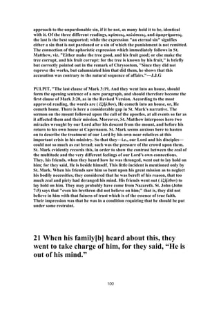 approach to the unpardonable sin, if it be not, as many hold it to be, identical
with it. Of the three different readings, κρίσεως, κολάσεως, and ἁμαρτήματος,
the last is the best supported; while the expression "an eternal sin" signifies
either a sin that is not pardoned or a sin of which the punishment is not remitted.
The connection of the aphoristic expression which immediately follows in St.
Matthew, viz. "Either make the tree good, and his fruit good; or else make the
tree corrupt, and his fruit corrupt: for the tree is known by his fruit," is briefly
but correctly pointed out in the remark of Chrysostom, "Since they did not
reprove the works, but calumniated him that did them, he shows that this
accusation was contrary to the natural sequence of affairs."—J.J.G
PULPIT, "The last clause of Mark 3:19, And they went into an house, should
form the opening sentence of a new paragraph, and should therefore become the
first clause of Mark 3:20, as in the Revised Version. According to the most
approved reading, the words are ( ἐξῆλθον), He cometh into an house, or, He
cometh home. There is here a considerable gap in St. Mark's narrative. The
sermon on the mount followed upon the call of the apostles, at all events so far as
it affected them and their mission. Moreover, St. Matthew interposes hero two
miracles wrought by our Lord after his descent from the mount, and before his
return to his own house at Capernaum. St. Mark seems anxious here to hasten
on to describe the treatment of our Lord by his own near relatives at this
important crisis in his ministry. So that they—i.e., our Lord and his disciples—
could not so much as eat bread; such was the pressure of the crowd upon them.
St. Mark evidently records this, in order to show the contrast between the zeal of
the multitude and the very different feelings of our Lord's own connections.
They, his friends, when they heard how he was thronged, went out to lay hold on
him; for they said, He is beside himself. This little incident is mentioned only by
St. Mark. When his friends saw him so bent upon his great mission as to neglect
his bodily necessities, they considered that he was bereft of his reason, that too
much zeal and piety had deranged his mind. His friends went out ( ἐξῆλθον) to
lay hold on him. They may probably have come from Nazareth. St. John (John
7:5) says that "even his brethren did not believe on him;" that is, they did not
believe in him with that fuiness of trust which is of the essence of true faith.
Their impression was that he was in a condition requiring that he should be put
under some restraint.
21 When his family[b] heard about this, they
went to take charge of him, for they said, “He is
out of his mind.”
100
 