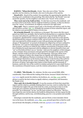 BARNES, "When his friends - Greek, “they who were of him.” Not the
apostles, but his relatives, his friends, who were in the place of his nativity.
Heard of it - Heard of his conduct: his preaching; his appointing the apostles; his
drawing such a multitude to his preaching. This shows that by “his friends” were not
meant the apostles, but his neighbors and others who “heard” of his conduct.
They went out to lay hold on him - To take him away from the multitude, and
to remove him to his home, that he might be treated as a maniac, so that, by absence
from the “causes” of excitement, he might be restored to his right mind.
They said - That is, common report said; or his friends and relatives said, for they
did not believe on him, Joh_7:5. Probably the enemies of Jesus raised the report, and
his relatives were persuaded to believe it to be true.
He is beside himself - He is delirious or deranged. The reason why this report
gained any belief was, probably, that he had lived among them as a carpenter; that he
was poor and unknown; and that now, at 30 years of age, he broke off from his
occupations, abandoned his common employment, spent much time in the deserts,
denied himself the common comforts of life, and set up his claims to be the Messiah
who was expected by all the people to come with great pomp and splendor. The
charge of “derangement” on account of attention to religion has not been confined to
the Saviour. Let a man be made deeply sensible of his sins, and spend much of his
time in prayer, and have no relish for the ordinary amusements or business of life; or
let a Christian be much impressed with his obligation to devote himself to God, and
“act” as if he believed there was an “eternity,” and warn his neighbors of their danger;
or let a minister show uncommon zeal and spend his strength in the service of his
Master, and the world is not slow to call it derangement. And none will be more
ready to originate or believe the charge than an ungodly and infidel parent or
brother, a self-righteous Pharisee or professor in the church. At the same time, men
may endanger themselves on the bosom of the deep or in the bowels of the earth for
wealth; or may plunge into the vortex of fashion, folly, and vice, and break in upon
the hours of repose, and neglect their duties to their family and the demands of
business, and in the view of the world it is wisdom and proof of a sane mind! Such is
the consistency of boasted reason; such the wisdom and prudence of worldly men!
CLARKE, "His friends - Or, relations. On this verse several MSS. differ
considerably. I have followed the reading of the Syriac, because I think it the best: οᅷ
παρ’ αυτου signify merely his relatives, his brethren, etc., see Mar_3:31; and the
phrase is used by the best writers to signify relatives, companions, and domestics.
See Kypke in loc.
They said, He is beside himself - It was the enemies of Christ that raised this
report; and his relatives, probably thinking that it was true, went to confine him. Let
a Christian but neglect the care of his body for a time, in striving to enter in at the
strait gate; let a minister of Christ but impair his health by his pastoral labors;
presently “he is distracted;” he has “not the least conduct nor discretion.” But let a
man forget his soul, let him destroy his health by debaucheries, let him expose his life
through ambition, and he may, notwithstanding, pass for a very prudent and sensible
man!
Schoettgen contends that the multitude, and not Christ, is here intended. Christ
was in the house: the multitude, οχλος, Mar_3:20, pressed upon him so that he could
not eat bread. His disciples, or friends, went out, κρατησαι αυτον (scil. οχλον), to
101
 