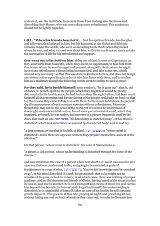 restrain it, viz. the multitude, to prevent them from rushing into the house and
disturbing their Master, who was now taking some refreshment. This conjecture
should not be lightly regarded.
GILL, "When his friends heard of it,.... Not his spiritual friends, his disciples
and followers, that believed in him; but his kinsmen, as the Syriac and Ethiopic
versions render the words, who were so according to the flesh; when they heard
where he was, and what a crowd was about him, so that he could not so much as take
the necessaries of life for his refreshment and support,
they went out to lay hold on him: either out of their houses at Capernaum, or
they went forth from Nazareth, where they dwelt, to Capernaum, to take him from
this house, where he was thronged and pressed, along with them; where he might
have some refreshment without being incommoded, and take some rest, which
seemed very necessary: so that this was done in kindness to him, and does not design
any violent action upon him, in order to take him home with them, and to confine
him as a madman; though the following words seem to incline to such a sense;
for they said, he is beside himself: some render it, "he is gone out": that is, out
of doors, to preach again to the people, which they might fear would be greatly
detrimental to his health, since, he had had no sleep the night before; had been much
fatigued all that morning, and for the throng of the people could take no food; so that
for this reason they came to take him with them, to their own habitations, to prevent
the ill consequences of such constant exercise without refreshment. Moreover,
though this may not be the sense of the word, yet it is not to be understood of
downright madness and distraction, but of some perturbation of mind, which they
imagined, or heard, he was under; and answers to a phrase frequently used by the
Jews, that such an one, ‫דעתו‬ ‫,נטרפה‬ "his knowledge is snatched away", or his mind is
disturbed; which was sometimes occasioned by disorder of body: so it is said (z),
"a deaf woman, or one that is foolish, or blind, ‫דעתה‬ ‫,ושנטרפה‬ or "whose mind is
disturbed"; and if there are any wise women, they prepare themselves, and eat of the
oblation.''
On that phrase, "whose mind is disturbed", the note of Maimonides is,
"it means a sick person, whose understanding is disturbed through the force of the
disease:''
and was sometimes the case of a person when near death (a): and it was usual to give
a person that was condemned to die, and going to be executed, a grain of
frankincense in a cup of wine, ‫דעתו‬ ‫שתטרף‬ ‫,כדי‬ "that so his knowledge may be snatched
away", or his mind disturbed (b), and: be intoxicated; that so he might not be
sensible of his pain, or feel his misery; in all which cases, there was nothing of proper
madness: and so the kinsmen and friends of Christ, having heard of the situation that
he was in, said one to another, he is in a transport and excess of mind; his zeal carries
him beyond due bounds; he has certainly forgotten himself; his understanding is
disturbed; he is unmindful of himself; takes no care of his health; he will certainly
greatly impair it, if he goes on at this rate, praying all night, and preaching all day,
without taking any rest or food: wherefore they came out, in order to dissuade him
102
 