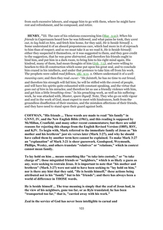 from such excessive labours, and engage him to go with them, where he might have
rest and refreshment, and be composed, and retire.
HENRY, "III. The care of his relations concerning him (Mar_3:21); When his
friends in Capernaum heard how he was followed, and what pains he took, they went
out, to lay hold on him, and fetch him home, for they said, He is beside himself. 1.
Some understand it of an absurd preposterous care, which had more in it of reproach
to him than of respect; and so we must take it as we read it, He is beside himself;
either they suspected it themselves, or it was suggested to them, and they gave credit
to the suggestion, that he was gone distracted, and therefore his friends ought to
bind him, and put him in a dark room, to bring him to his right mind again. His
kindred, many of them, had mean thoughts of him (Joh_7:5), and were willing to
hearken to this ill construction which some put upon his great zeal, and to conclude
him crazed in his intellects, and under that pretence to take him off from his work.
The prophets were called mad fellows, 2Ki_9:11. 2. Others understand it of a well-
meaning care; and then they read exestē - “He fainteth, he has no time to eat bread,
and therefore his strength will fail him; he will be stifled with the crowd of people,
and will have his spirits quite exhausted with constant speaking, and the virtue that
goes out of him in his miracles; and therefore let us use a friendly violence with him,
and get him a little breathing-time.” In his preaching-work, as well as his suffering-
work, he was attacked with, Master, spare thyself. Note, They who go on with vigour
and zeal in the work of God, must expect to meet with hindrances, both from the
groundless disaffection of their enemies, and the mistaken affections of their friends,
and they have need to stand upon their guard against both.
COFFMAN, "His friends ... These words are made to read "his family" in
GNNT, IV, and the New English Bible (1961), and this reading is supposed by
McMillan, Cranfield; and many other recent commentators; but there are solid
reasons for rejecting this change from the English Revised Version (1885), RSV,
and KJV. To begin with, Mark referred to the immediate family of Jesus as "his
mother and his brethren" just six verses later (Mark 3:27), and why he should
have called them by another term here cannot be explained. To make Mark 3:27
an "explanation" of Mark 3:21 is sheer guesswork. Goodspeed, Weymouth,
Phillips, Wesley, and others translate "relatives" or "relations," which in context
cannot mean family.
To lay hold on him ... means something like "to take into custody," or "to take
charge of"; those misguided friends or "neighbors," which is as likely a guess as
any, were seeking to restrain Jesus. It is important to note that "his mother and
brethren" (Mark 3:27) were not said to have been seeking to "lay hold on him,"
nor is there any hint that they said, "He is beside himself," these actions being
attributed not to his "family" but to his "friends"; and there has always been a
world of difference in THOSE words.
He is beside himself ... The true meaning is simply that the zeal of Jesus had, in
the view of his neighbors, gone too far, or as Ryle translated, he has been
"transported too far," that is, "carried away with his work."
Zeal in the service of God has never been intelligible to carnal and
103
 
