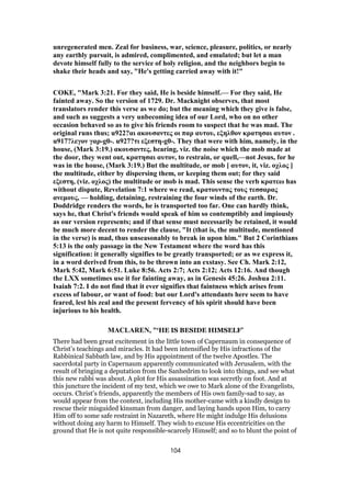 unregenerated men. Zeal for business, war, science, pleasure, politics, or nearly
any earthly pursuit, is admired, complimented, and emulated; but let a man
devote himself fully to the service of holy religion, and the neighbors begin to
shake their heads and say, "He's getting carried away with it!"
COKE, "Mark 3:21. For they said, He is beside himself.— For they said, He
fainted away. So the version of 1729. Dr. Macknight observes, that most
translators render this verse as we do; but the meaning which they give is false,
and such as suggests a very unbecoming idea of our Lord, who on no other
occasion behaved so as to give his friends room to suspect that he was mad. The
original runs thus; u922?αι ακουσαντες οι παρ αυτου, εξηλθον κρατησαι αυτον .
u917?λεγον γαρ-g0-. u927?τι εξεστη-g0-. They that were with him, namely, in the
house, (Mark 3:19.) ακουσαντες, hearing, viz. the noise which the mob made at
the door, they went out, κρατησαι αυτον, to restrain, or quell,—not Jesus, for he
was in the house, (Mark 3:19.) But the multitude, or mob [ αυτον, it, viz. οχλος ]
the multitude, either by dispersing them, or keeping them out; for they said
εξεστη, (viz. οχλος) the multitude or mob is mad. This sense the verb κρατεω has
without dispute, Revelation 7:1 where we read, κρατουντας τους τεσσαρας
ανεμους, — holding, detaining, restraining the four winds of the earth. Dr.
Doddridge renders the words, he is transported too far. One can hardly think,
says he, that Christ's friends would speak of him so contemptibly and impiously
as our version represents; and if that sense must necessarily be retained, it would
be much more decent to render the clause, "It (that is, the multitude, mentioned
in the verse) is mad, thus unseasonably to break in upon him." But 2 Corinthians
5:13 is the only passage in the New Testament where the word has this
signification: it generally signifies to be greatly transported; or as we express it,
in a word derived from this, to be thrown into an exstasy. See Ch. Mark 2:12,
Mark 5:42, Mark 6:51. Luke 8:56. Acts 2:7; Acts 2:12; Acts 12:16. And though
the LXX sometimes use it for fainting away, as in Genesis 45:26. Joshua 2:11.
Isaiah 7:2. I do not find that it ever signifies that faintness which arises from
excess of labour, or want of food: but our Lord's attendants here seem to have
feared, lest his zeal and the present fervency of his spirit should have been
injurious to his health.
MACLAREN, "‘HE IS BESIDE HIMSELF’
There had been great excitement in the little town of Capernaum in consequence of
Christ’s teachings and miracles. It had been intensified by His infractions of the
Rabbinical Sabbath law, and by His appointment of the twelve Apostles. The
sacerdotal party in Capernaum apparently communicated with Jerusalem, with the
result of bringing a deputation from the Sanhedrim to look into things, and see what
this new rabbi was about. A plot for His assassination was secretly on foot. And at
this juncture the incident of my text, which we owe to Mark alone of the Evangelists,
occurs. Christ’s friends, apparently the members of His own family-sad to say, as
would appear from the context, including His mother-came with a kindly design to
rescue their misguided kinsman from danger, and laying hands upon Him, to carry
Him off to some safe restraint in Nazareth, where He might indulge His delusions
without doing any harm to Himself. They wish to excuse His eccentricities on the
ground that He is not quite responsible-scarcely Himself; and so to blunt the point of
104
 