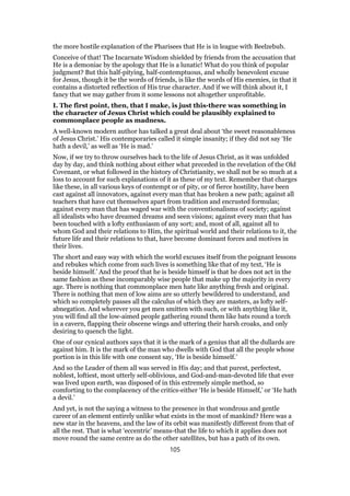 the more hostile explanation of the Pharisees that He is in league with Beelzebub.
Conceive of that! The Incarnate Wisdom shielded by friends from the accusation that
He is a demoniac by the apology that He is a lunatic! What do you think of popular
judgment? But this half-pitying, half-contemptuous, and wholly benevolent excuse
for Jesus, though it be the words of friends, is like the words of His enemies, in that it
contains a distorted reflection of His true character. And if we will think about it, I
fancy that we may gather from it some lessons not altogether unprofitable.
I. The first point, then, that I make, is just this-there was something in
the character of Jesus Christ which could be plausibly explained to
commonplace people as madness.
A well-known modern author has talked a great deal about ‘the sweet reasonableness
of Jesus Christ.’ His contemporaries called it simple insanity; if they did not say ‘He
hath a devil,’ as well as ‘He is mad.’
Now, if we try to throw ourselves back to the life of Jesus Christ, as it was unfolded
day by day, and think nothing about either what preceded in the revelation of the Old
Covenant, or what followed in the history of Christianity, we shall not be so much at a
loss to account for such explanations of it as these of my text. Remember that charges
like these, in all various keys of contempt or of pity, or of fierce hostility, have been
cast against all innovators, against every man that has broken a new path; against all
teachers that have cut themselves apart from tradition and encrusted formulas;
against every man that has waged war with the conventionalisms of society; against
all idealists who have dreamed dreams and seen visions; against every man that has
been touched with a lofty enthusiasm of any sort; and, most of all, against all to
whom God and their relations to Him, the spiritual world and their relations to it, the
future life and their relations to that, have become dominant forces and motives in
their lives.
The short and easy way with which the world excuses itself from the poignant lessons
and rebukes which come from such lives is something like that of my text, ‘He is
beside himself.’ And the proof that he is beside himself is that he does not act in the
same fashion as these incomparably wise people that make up the majority in every
age. There is nothing that commonplace men hate like anything fresh and original.
There is nothing that men of low aims are so utterly bewildered to understand, and
which so completely passes all the calculus of which they are masters, as lofty self-
abnegation. And wherever you get men smitten with such, or with anything like it,
you will find all the low-aimed people gathering round them like bats round a torch
in a cavern, flapping their obscene wings and uttering their harsh croaks, and only
desiring to quench the light.
One of our cynical authors says that it is the mark of a genius that all the dullards are
against him. It is the mark of the man who dwells with God that all the people whose
portion is in this life with one consent say, ‘He is beside himself.’
And so the Leader of them all was served in His day; and that purest, perfectest,
noblest, loftiest, most utterly self-oblivious, and God-and-man-devoted life that ever
was lived upon earth, was disposed of in this extremely simple method, so
comforting to the complacency of the critics-either ‘He is beside Himself,’ or ‘He hath
a devil.’
And yet, is not the saying a witness to the presence in that wondrous and gentle
career of an element entirely unlike what exists in the most of mankind? Here was a
new star in the heavens, and the law of its orbit was manifestly different from that of
all the rest. That is what ‘eccentric’ means-that the life to which it applies does not
move round the same centre as do the other satellites, but has a path of its own.
105
 