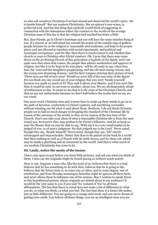 us who call ourselves Christians if we had earned and deserved the world’s sneer, ‘He
is beside himself.’ But our modern Christianity, like an epicure’s rare wines, is
preferred iced. And the last thing that anybody would think of suggesting in
connection with the demeanour-either the conduct or the words-of the average
Christian man of this day is that his religion had touched his brain a little.
But, dear friends, go in Christ’s footsteps and you will have the same missiles flung at
you. If a church or an individual has earned the praise of the outside ring of godless
people because its or his religion is ‘reasonable and moderate; and kept in its proper
place; and not allowed to interfere with social enjoyments, and political and
municipal corruptions,’ and the like, then there is much reason to ask whether that
church or man is Christian after Christ’s pattern. Oh, I pray that there may come
down on the professing Church of this generation a baptism of the Spirit; and I am
quite sure that when that comes, the people that admire moderation and approve of
religion, but like it to be ‘kept in its own place,’ will be all ready to say, when they
hear the ‘sons and the daughters prophesying, and the old men seeing visions, and
the young men dreaming dreams,’ and the fiery tongues uttering their praises of God,
‘These men are full of new wine!’ Would we were full of the new wine of the Spirit!
Do you think any one would say of your religion that you were ‘beside yourself,’
because you made so much of it? They said it about your Master, and if you were like
Him it would be said, in one tone or another, about you. We are all desperately afraid
of enthusiasm to-day. It seems to me that it is the want of the Christian Church, and
that we are not enthusiastic because we don’t half believe the truths that we say are
our creed.
One more word. Christian men and women have to make up their minds to go on in
the path of devotion, conformity to Christ’s pattern, self-sacrificing surrender,
without minding one bit what is said about them. Brethren, I do not think Christian
people are in half as much danger of dropping the standard of the Christian life by
reason of the sarcasms of the world, as they are by reason of the low tone of the
Church. Don’t you take your ideas of what a reasonable Christian life is from the men
round you, howsoever they may profess to be Christ’s followers. And let us keep so
near the Master that we may be able to say, ‘With me it is a very small matter to be
judged of you, or of man’s judgment. He that judgeth me is the Lord.’ Never mind,
though they say, ‘Beside himself!’ Never mind, though they say, ‘Oh! utterly
extravagant and impracticable.’ Better that than to be patted on the back by a world
that likes nothing so well as a Church with its teeth drawn, and its claws cut; which
may be made a plaything and an ornament by the world. And that is what much of
our modern Christianity has come to be.
III. Lastly, notice the sanity of the insane.
I have only space to put before you three little pictures, and ask you what you think of
them. I dare say the originals might be found among us without much search.
Here is one. Suppose a man who, like the most of us, believes that there is a God,
believes that he has something to do with Him, believes that he is going to die,
believes that the future state is, in some way or other, and in some degree, one of
retribution; and from Monday morning to Saturday night he ignores all these facts,
and never allows them to influence one of his actions. May I venture to speak direct
to this hypothetical person, whose originals are dotted about in my audience? It
would be the very same to you if you said ‘No’ instead of ‘Yes’ to all these
affirmations. The fact that there is a God does not make a bit of difference to what
you do, or what you think, or what you feel. The fact that there is a future life makes
just as little difference. You are going on a voyage next week, and you never dream of
getting your outfit. You believe all these things, you are an intelligent man-you are
107
 