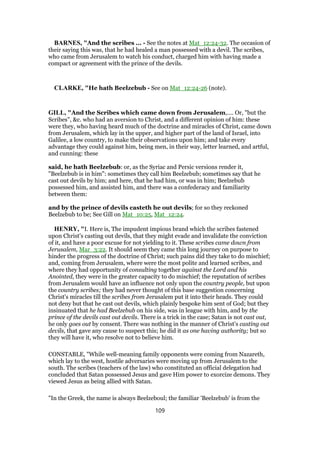 BARNES, "And the scribes ... - See the notes at Mat_12:24-32. The occasion of
their saying this was, that he had healed a man possessed with a devil. The scribes,
who came from Jerusalem to watch his conduct, charged him with having made a
compact or agreement with the prince of the devils.
CLARKE, "He hath Beelzebub - See on Mat_12:24-26 (note).
GILL, "And the Scribes which came down from Jerusalem,.... Or, "but the
Scribes", &c. who had an aversion to Christ, and a different opinion of him: these
were they, who having heard much of the doctrine and miracles of Christ, came down
from Jerusalem, which lay in the upper, and higher part of the land of Israel, into
Galilee, a low country, to make their observations upon him; and take every
advantage they could against him, being men, in their way, letter learned, and artful,
and cunning: these
said, he hath Beelzebub: or, as the Syriac and Persic versions render it,
"Beelzebub is in him": sometimes they call him Beelzebub; sometimes say that he
cast out devils by him; and here, that he had him, or was in him; Beelzebub
possessed him, and assisted him, and there was a confederacy and familiarity
between them:
and by the prince of devils casteth he out devils; for so they reckoned
Beelzebub to be; See Gill on Mat_10:25, Mat_12:24.
HENRY, "I. Here is, The impudent impious brand which the scribes fastened
upon Christ's casting out devils, that they might evade and invalidate the conviction
of it, and have a poor excuse for not yielding to it. These scribes came down from
Jerusalem, Mar_3:22. It should seem they came this long journey on purpose to
hinder the progress of the doctrine of Christ; such pains did they take to do mischief;
and, coming from Jerusalem, where were the most polite and learned scribes, and
where they had opportunity of consulting together against the Lord and his
Anointed, they were in the greater capacity to do mischief; the reputation of scribes
from Jerusalem would have an influence not only upon the country people, but upon
the country scribes; they had never thought of this base suggestion concerning
Christ's miracles till the scribes from Jerusalem put it into their heads. They could
not deny but that he cast out devils, which plainly bespoke him sent of God; but they
insinuated that he had Beelzebub on his side, was in league with him, and by the
prince of the devils cast out devils. There is a trick in the case; Satan is not cast out,
he only goes out by consent. There was nothing in the manner of Christ's casting out
devils, that gave any cause to suspect this; he did it as one having authority; but so
they will have it, who resolve not to believe him.
CONSTABLE, "While well-meaning family opponents were coming from Nazareth,
which lay to the west, hostile adversaries were moving up from Jerusalem to the
south. The scribes (teachers of the law) who constituted an official delegation had
concluded that Satan possessed Jesus and gave Him power to exorcize demons. They
viewed Jesus as being allied with Satan.
"In the Greek, the name is always Beelzeboul; the familiar 'Beelzebub' is from the
109
 