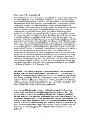 The power of the human hand
The hand of a man is one of those noble physical features which distinguish him from
the brute. “The hand” is but another name for human skill, power, and usefulness,
and for the studied adaptation of means to ends. By his hand, as the servant of his
intellect and his heart, man is put on a physical level with, if not far above, all other
living beings, in respect of his power to defend himself against the formidable
creatures who are furnished by nature with ponderous and deadly weapons, both of
attack and resistance. By the aid of this wonderful instrument, he can cover his
nakedness, he can build for himself a home, and make the whole world do his
bidding; he can subdue it unto himself, and fill it with the trophies of his mastery.
The houses, the roads, the bridges, the fleets, the palaces, the temples, the pyramids,
of earth, have all been wrought by the little hands of men. The agriculture and
industry by which the whole habitable face of our globe has been fashioned into “the
great bright useful thing it is,” have been file work of man’s hand. While the working
man’s hand is his sole capital, the hand of man is constantly used as the symbol of
power and the type of developed and practical wisdom. The hand commits thought to
paper, and imagination to marble and to canvas. Literature, science, and art are as
dependent on its service, as are the toils of the labourer, or the fabric of the artizan. If
manual toil is economized by machinery, still man’s hand is essential for the
construction of the machine, and for its subsequent control, so that the hand is the
symbol and the instrument of all the arts of human life. We can, therefore, scarcely
refrain from the thought that that “withered hand” in the synagogue was a type of
uselessness and feebleness; and that “right hand,” as St. Luke describes it, robbed of
its nourishment, hanging helplessly in a sling, was a picture of whatever deprives a
man of the power of holy work, and renders him an encumbrance, if not a mischief,
in God’s great kingdom. (H. R. Reynolds, B. A.)
BURKITT, "The former part of this chapter reports to us a miraculous cure
wrought by Christ upon a man who had a withered hand. The place where he
wrought it, was the synagogue; the time when, was the sabbath-day; the manner
how, was by speaking a word; the persons before whom, were the envious and
malicious Pharisees. These men were always cavilling at our Saviour's doctrine,
and slandering his miracles; yet our Saviour goes on with his work before their
faces, without either interruption or discouragement.
Learn thence, That the unjust censures and malicious cavils of wicked men
against us for well-doing, must not discourage us from doing our duty either
towards God, or towards our neighbour. Though the Pharisees watched our
Saviour, and when their envy and malice could find no occasion of quarrel, they
could invent and make one; yet such was our Lord's courage and resolution, that
he bids the man which had the withered hand, stand forth: to show that he was
resolved to heal him, notwithstanding their malicious purpose to accuse him for
it as a breaker of the sabbath. Opposition met with in doing our duty, must not
discourage us from doing good, if we will follow the example of our blessed
Redeemer.
11
 