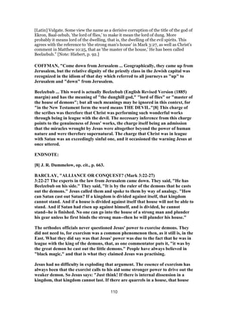 [Latin] Vulgate. Some view the name as a derisive corruption of the title of the god of
Ekron, Baal-zebub, 'the lord of flies,' to make it mean the lord of dung. More
probably it means lord of the dwelling, that is, the dwelling of the evil spirits. This
agrees with the reference to 'the strong man's house' in Mark 3:27, as well as Christ's
comment in Matthew 10:25, that as 'the master of the house,' He has been called
Beelzebub." [Note: Hiebert, p. 92.]
COFFMAN, "Come down from Jerusalem ... Geographically, they came up from
Jerusalem, but the relative dignity of the priestly class in the Jewish capital was
recognized in the idiom of that day which referred to all journeys as "up" to
Jerusalem and "down" from Jerusalem.
Beelzebub ... This word is actually Beelzebub (English Revised Version (1885)
margin) and has the meaning of "the dunghill god," "lord of flies" or "master of
the house of demons"; but all such meanings may be ignored in this context, for
"in the New Testament form the word means THE DEVIL."[8] This charge of
the scribes was therefore that Christ was performing such wonderful works
through being in league with the devil. The necessary inference from this charge
points to the genuineness of Jesus' works, the charge itself being an admission
that the miracles wrought by Jesus were altogether beyond the power of human
nature and were therefore supernatural. The charge that Christ was in league
with Satan was an exceedingly sinful one, and it occasioned the warning Jesus at
once uttered.
ENDNOTE:
[8] J. R. Dummelow, op. cit., p. 663.
BARCLAY, "ALLIANCE OR CONQUEST? (Mark 3:22-27)
3:22-27 The experts in the law from Jerusalem came down. They said, "He has
Beelzebub on his side." They said, "It is by the ruler of the demons that he casts
out the demons." Jesus called them and spoke to them by way of analogy. "How
can Satan cast out Satan? If a kingdom is divided against itself, that kingdom
cannot stand. And if a house is divided against itself that house will not be able to
stand. And if Satan had risen up against himself, and is divided, he cannot
stand--he is finished. No one can go into the house of a strong man and plunder
his gear unless he first binds the strong man--then he will plunder his house."
The orthodox officials never questioned Jesus' power to exorcise demons. They
did not need to, for exorcism was a common phenomenon then, as it still is, in the
East. What they did say was that Jesus' power was due to the fact that he was in
league with the king of the demons, that, as one commentator puts it, "it was by
the great demon he cast out the little demons." People have always believed in
"black magic," and that is what they claimed Jesus was practising.
Jesus had no difficulty in exploding that argument. The essence of exorcism has
always been that the exorcist calls to his aid some stronger power to drive out the
weaker demon. So Jesus says: "Just think! If there is internal dissension in a
kingdom, that kingdom cannot last. If there are quarrels in a house, that house
110
 