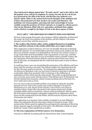They had heard it alleged against him," He hath a devil;" and so they fall in with
this popular error, and give it emphasis, by saying, Not only has he a devil, but
he is possessed by the chief of the devils, and therefore has authority over
inferior spirits. Observe the contrast between the thoughts of the multitude and
of those who professed to be their teachers, the scribes and Pharisees. The
multitude, free from prejudice, and using only their natural light of reason,
candidly owned the greatness of Christ's miracles as wrought by a Divine power;
whereas the Pharisees, filled with envy and malice, attributed these mighty
works which he wrought by the finger of God, to the direct agency of Satan.
MACLAREN, "THE MISTAKES OF CHRIST'S FOES AND FRIENDS
We have in this passage three parts,-the outrageous official explanation of Christ and
His works, the Lord’s own solution of His miracles, and His relatives’ well-meant
attempt to secure Him, with His answer to it.
I. The scribes, like Christ’s other critics, judged themselves in judging
Him, and bore witness to the truths which they were eager to deny.
Their explanation would be ludicrous, if it were not dreadful. Mark that it distinctly
admits His miracles. It is not fashionable at present to attach much weight to the fact
that none of Christ’s enemies ever doubted these. Of course, the credence of men, in
an age which believed in the possibility of the supernatural, is more easy, and their
testimony less cogent, than that of a jury of twentieth-century scientific sceptics. But
the expectation of miracle had been dead for centuries when Christ came; and at
first, at all events, no anticipation that He would work them made it easier to believe
that He did.
It would have been a sure way of exploding His pretensions, if the officials could have
shown that His miracles were tricks. Not without weight is the attestation from the
foe that ‘this man casteth out demons.’ The preposterous explanation that He cast
out demons by Beelzebub, is the very last resort of hatred so deep that it will father
an absurdity rather than accept the truth. It witnesses to the inefficiency of
explanations of Him which omit the supernatural. The scribes recognised that here
was a man who was in touch with the unseen. They fell back upon ‘by Beelzebub,’ and
thereby admitted that humanity, without seeing something more at the back of it,
never made such a man as Jesus.
It is very easy to solve an insoluble problem, if you begin by taking the insoluble
elements out of it. That is how a great many modern attempts to account for
Christianity go to work. Knock out the miracles, waive Christ’s own claims as
mistaken reports, declare His resurrection to be entirely unhistorical, and the
remainder will be easily accounted for, and not worth accounting for. But the whole
life of the Christ of the Gospels is adequately explained by no explanation which
leaves out His coming forth from the Father, and His exercise of powers above those
of humanity and ‘nature.’
This explanation is an instance of the credulity of unbelief. It is more difficult to
believe the explanation than the alternative which it is framed to escape. If like
produces like, Christ cannot be explained by anything but the admission of His divine
nature. Serpents’ eggs do not hatch out into doves. The difficulties of faith are ‘gnats’
beside the ‘camels’ which unbelief has to swallow.
II. The true explanation of Christ’s power over demoniacs.
Jesus has no difficulty in putting aside the absurd theory that, in destroying the
112
 