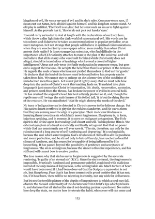 kingdom of evil, He was a servant of evil and its dark ruler. Common-sense says, If
Satan cast out Satan, he is divided against himself, and his kingdom cannot stand. An
old play is entitled, ‘The Devil is an Ass,’ but he is not such an ass as to fight against
himself. As the proverb has it, ‘Hawks do not pick out hawks’ eyes.’
It would carry us too far to deal at length with the declarations of our Lord here,
which throw a dim light into the dark world of supernatural evil. His words are far
too solemn and didactic to be taken as accommodations to popular prejudice, or as
mere metaphor. Is it not strange that people will believe in spiritual communications,
when they are vouched for by a newspaper editor, more readily than when Christ
asserts their reality? Is it not strange that scientists, who find difficulty in the
importance which Christianity attaches to man in the plan of the universe, and will
not believe that all its starry orbs were built for him (which Christianity does not
allege), should be incredulous of teachings which reveal a crowd of higher
intelligences? Jesus not only tests the futile explanation by common-sense, but goes
on to suggest the true one. He accepts the belief that there is a ‘prince of the demons.’
He regards the souls of men who have not yielded themselves to God as His ‘goods.’
He declares that the lord of the house must be bound before his property can be
taken from him. We cannot stay to enlarge on the solemn view of the condition of
unredeemed men thus given. Let us not put it lightly away. But we must note how
deep into the centre of Christ’s work this teaching leads us. Translated into plain
language it just means that Christ by incarnation, life, death, resurrection, ascension,
and present work from the throne, has broken the power of evil in its central hold.
He has crushed the serpent’s head, his heel is firmly planted on it, and, though the
reptile may still ‘swinge the scaly horror of his folded tail,’ it is but the dying flurries
of the creature. He was manifested ‘that He might destroy the works of the devil.’
No trace of indignation can be detected in Christ’s answer to the hideous charge. But
His patient heart overflows in pity for the reckless slanderers, and He warns them
that they are coming near the edge of a precipice. Their malicious blindness is
hurrying them towards a sin which hath never forgiveness. Blasphemy is, in form,
injurious speaking, and in essence, it is scorn or malignant antagonism. The Holy
Spirit is the divine agent in revealing God’s heart and will. To blaspheme Him is ‘the
external symptom of a heart so radically and finally set against God that no power
which God can consistently use will ever save it.’ ‘The sin, therefore, can only be the
culmination of a long course of self-hardening and depraving.’ It is unforgivable,
because the soul which can recognise God’s revelation of Himself in all His goodness
and moral perfection, and be stirred only to hatred thereby, has reached a dreadful
climax of hardness, and has ceased to be capable of being influenced by His
beseeching. It has passed beyond the possibility of penitence and acceptance of
forgiveness. The sin is unforgiven, because the sinner is fixed in impenitence, and his
stiffened will cannot bow to receive pardon.
The true reason why that sin has never forgiveness is suggested by the accurate
rendering, ‘Is guilty of an eternal sin’ (R.V.). Since the sin is eternal, the forgiveness is
impossible. Practically hardened and permanent unbelief, conjoined with malicious
hatred of the only means of forgiveness, is the unforgivable sin. Much torture of heart
would have been saved if it had been observed that the Scripture expression is not
sin, but blasphemy. Fear that it has been committed is proof positive that it has not;
for, if it have been, there will be no relenting in enmity, nor any wish for deliverance.
But let not the terrible picture of the depths of impenitence to which a soul may fall,
obscure the blessed universality of the declaration from Christ’s lips which preludes
it, and declares that all sin but the sin of not desiring pardon is pardoned. No matter
how deep the stain, no matter how inveterate the habit, whosoever will can come and
113
 