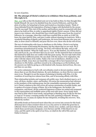 be sure of pardon.
III. The attempt of Christ’s relatives to withdraw Him from publicity, and
His reply to it.
Mar_3:21 tells us that His kindred sent out to lay hold on Him; for they thought Him
beside Himself. He was to be shielded from the crowd of followers, and from the
plots of scribes, by being kept at home and treated as a harmless lunatic. Think of
Jesus defended from the imputation of being in league with Beelzebub by the excuse
that He was mad! This visit of His mother and brethren must be connected with their
plan to lay hold on Him, in order to apprehend rightly Christ’s answer. If they did not
mean to use violence, why should they have tried to get Him away from the crowd of
followers, by a message, when they could have reached Him as easily as it did? He
knew the snare laid for Him, and puts it aside without shaming its contrivers. With a
wonderful blending of dignity and tenderness, He turns from kinsmen who were not
akin, to draw closer to Himself, and pour His love over, those who do the will of God.
The test of relationship with Jesus is obedience to His Father. Christ is not laying
down the means of becoming His kinsmen, but the tokens that we are such. He is
sometimes misunderstood as saying, ‘Do God’s will without My help, and ye will
become My kindred.’ What He really says is, ‘If ye are My kindred, you will do God’s
will; and if you do, you will show that you are such.’ So the statement that we become
His kindred by faith does not conflict with this great saying. The two take hold of the
Christian life at different points: the one deals with the means of its origination, the
other with the tokens of its reality. Faith is the root of obedience, obedience is the
blossom of faith. Jesus does not stand like a stranger till we have hammered out
obedience to His Father, and then reward us by welcoming us as His brethren, but
He answers our faith by giving us a life kindred with, because derived from, His own,
and then we can obey.
It is active submission to God’s will, not orthodox creed or devout emotion, which
shows that we are His blood relations. By such obedience, we draw His love more and
more to us. Though it is not the means of attaining to kinship with Him, it is the
condition of receiving love-tokens from Him, and of increasing affinity with Him.
That relationship includes and surpasses all earthly ones. Each obedient man is, as it
were, all three,-mother, sister, and brother. Of course the enumeration had reference
to the members of the waiting group, but the remarkable expression has deep truth
in it. Christ’s relation to the soul covers all various sweetnesses of earthly bonds, and
is spoken of in terms of many of them. He is the bridegroom, the brother, the
companion, and friend. All the scattered fragrances of these are united and surpassed
in the transcendent and ineffable union of the soul with Jesus. Every lonely heart
may find in Him what it most needs, and perhaps is bleeding away its life for the loss
or want of. To many a weeping mother He has said, pointing to Himself, ‘Woman,
behold thy son’; to many an orphan He has whispered, revealing His own love, ‘Son,
behold thy mother.’
All earthly bonds are honoured most when they are woven into crowns for His head;
all human love is then sweetest when it is as a tiny mirror in which the great Sun is
reflected. Christ is husband, brother, sister, friend, lover, mother, and more than all
which these sacred names designate,-even Saviour and life. If His blood is in our
veins, and His spirit is the spirit of our lives, we shall do the will of His and our
Father in heaven.
114
 