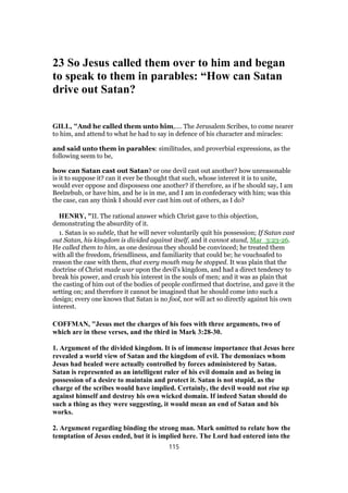 23 So Jesus called them over to him and began
to speak to them in parables: “How can Satan
drive out Satan?
GILL, "And he called them unto him,.... The Jerusalem Scribes, to come nearer
to him, and attend to what he had to say in defence of his character and miracles:
and said unto them in parables: similitudes, and proverbial expressions, as the
following seem to be,
how can Satan cast out Satan? or one devil cast out another? how unreasonable
is it to suppose it? can it ever be thought that such, whose interest it is to unite,
would ever oppose and dispossess one another? if therefore, as if he should say, I am
Beelzebub, or have him, and he is in me, and I am in confederacy with him; was this
the case, can any think I should ever cast him out of others, as I do?
HENRY, "II. The rational answer which Christ gave to this objection,
demonstrating the absurdity of it.
1. Satan is so subtle, that he will never voluntarily quit his possession; If Satan cast
out Satan, his kingdom is divided against itself, and it cannot stand, Mar_3:23-26.
He called them to him, as one desirous they should be convinced; he treated them
with all the freedom, friendliness, and familiarity that could be; he vouchsafed to
reason the case with them, that every mouth may be stopped. It was plain that the
doctrine of Christ made war upon the devil's kingdom, and had a direct tendency to
break his power, and crush his interest in the souls of men; and it was as plain that
the casting of him out of the bodies of people confirmed that doctrine, and gave it the
setting on; and therefore it cannot be imagined that he should come into such a
design; every one knows that Satan is no fool, nor will act so directly against his own
interest.
COFFMAN, "Jesus met the charges of his foes with three arguments, two of
which are in these verses, and the third in Mark 3:28-30.
1. Argument of the divided kingdom. It is of immense importance that Jesus here
revealed a world view of Satan and the kingdom of evil. The demoniacs whom
Jesus had healed were actually controlled by forces administered by Satan.
Satan is represented as an intelligent ruler of his evil domain and as being in
possession of a desire to maintain and protect it. Satan is not stupid, as the
charge of the scribes would have implied. Certainly, the devil would not rise up
against himself and destroy his own wicked domain. If indeed Satan should do
such a thing as they were suggesting, it would mean an end of Satan and his
works.
2. Argument regarding binding the strong man. Mark omitted to relate how the
temptation of Jesus ended, but it is implied here. The Lord had entered into the
115
 