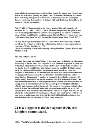 house of the strong man (the world) and had bound the strong man (Satan), and
was in the process of spoiling his goods. This carried the affirmation that what
Jesus was doing was opposed to the works of Satan and that his casting out
demons was being done contrary to Satan's will, and that Satan did not have the
power to restrain such deeds.
CONSTABLE, "Jesus replied to the charge against Him with parables (cf.
Matthew 12:29; Luke 11:21-22). That is, He used comparisons. He pointed out
that it was illogical for Him to cast out Satan's agents if He was one of Satan's
agents. Satan would then be working against himself. Moreover since Jesus was
really destroying Satan's work, He must be stronger than Satan (Mark 3:27).
"It may be enough to say that Mark 3:22-27 declares Jesus' ministry, without
specifying the 'when,' to reflect the eschatological defeat of Satan as seen in his
exorcisms." [Note: Guelich, p. 177.]
"Jesus occasionally avoids indictment by talking in riddles." [Note: Rhoads and
Michie, p. 85.]
PULPIT, "Mark 3:23-27
How can Satan cast out Satan? Observe here that our Lord distinctly affirms the
personality of Satan, and a real kingdom of evil. But then he goes on to show that
if this their allegation were true, namely, that he cast out devils by the prince or
the devils, then it would follow that Satan's kingdom would be divided against
itself. As a house divided against itself cannot stand, so neither could the
kingdom of Satan exist in the world if one evil spirit was opposed to another for
the purpose of dispossessing, the one the other, from the minds and bodies of
men. Our Lord thus employs another argument to show that he casts out evil
spirits, not by Beelzebub, but by the power of God. It is as though he said, "As
he who invades the house of a strong man cannot succeed until he first binds the
strong man; in like manner I, Christ Jesus, who spoil the kingdom of Satan,
whilst I lead sinners who had been under his power to repentance and salvation,
must first bind Satan himself, otherwise he would never suffer me to take his
captives from him. Therefore he is my enemy, and not in league with me, not my
ally in the casting out of evil spirits, as you falsely represent me to be. It behoves
you, then, to understand that it is with the Spirit of God that I cast out devils,
and that therefore the kingdom of God is come upon you."
24 If a kingdom is divided against itself, that
kingdom cannot stand.
GILL, "And if a kingdom be divided against itself,.... Any of the kingdoms of
116
 