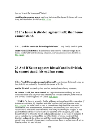 this world, and the kingdom of "Satan":
that kingdom cannot stand: not long; its internal broils and divisions will, soon
bring it to desolation; See Gill on Mat_12:25.
25 If a house is divided against itself, that house
cannot stand.
GILL, "And if a house be divided against itself,.... Any family, small or great,
that house cannot stand; its contentions and discords will soon bring it down
from a comfortable and flourishing situation, to a very distressed one; See Gill on
Mat_12:25.
26 And if Satan opposes himself and is divided,
he cannot stand; his end has come.
GILL, "And if Satan rise up against himself,.... As he must do in such a case as
this, if devils are cast out by Beelzebub, the prince of devils:
and be divided; one devil against another, as the above calumny supposes;
he cannot stand, but hath an end: his kingdom cannot stand long, but must
soon come to an end; his power and authority will soon be destroyed, both over his
own species, and among men; See Gill on Mat_12:26.
HENRY, "1. Satan is so subtle, that he will never voluntarily quit his possession; If
Satan cast out Satan, his kingdom is divided against itself, and it cannot stand,
Mar_3:23-26. He called them to him, as one desirous they should be convinced; he
treated them with all the freedom, friendliness, and familiarity that could be; he
vouchsafed to reason the case with them, that every mouth may be stopped. It was
plain that the doctrine of Christ made war upon the devil's kingdom, and had a
direct tendency to break his power, and crush his interest in the souls of men; and it
was as plain that the casting of him out of the bodies of people confirmed that
doctrine, and gave it the setting on; and therefore it cannot be imagined that he
should come into such a design; every one knows that Satan is no fool, nor will act so
directly against his own interest.
117
 