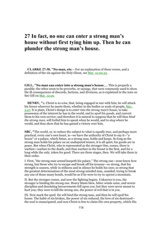 27 In fact, no one can enter a strong man’s
house without first tying him up. Then he can
plunder the strong man’s house.
CLARKE 27-30, "No man, etc. - For an explanation of these verses, and a
definition of the sin against the Holy Ghost, see Mat_12:29-33.
GILL, "No man can enter into a strong man's house,.... This is properly a
parable; the other seem to be proverbs, or sayings, that were commonly used to show
the ill consequences of discords, factions, and divisions, as is explained in the note on
See Gill on Mat_12:29.
HENRY, "2. Christ is so wise, that, being engaged in war with him, he will attack
his forces wherever he meets them, whether in the bodies or souls of people, Mar_
3:27. It is plain, Christ's design is to enter into the strong man's house, to take
possession of the interest he has in the world, and to spoil his goods, and convert
them to his own service; and therefore it is natural to suppose that he will thus bind
the strong man, will forbid him to speak when he would, and to stay where he
would, and thus show that he has gained a victory over him.
SBC, "The world, or, to reduce the subject to what is equally true, and perhaps more
practical, every one’s own heart, is—we have the authority of Christ to say it—"a
house" or a palace, which Satan, as a strong man, holds and keeps. So long as the
strong man holds his palace on an undisputed tenure, it is all quiet; his goods are in
peace. But when Christ, who is represented as the stronger One, comes, there is
warfare—warfare to the death; and thus warfare in the breast is the first, and for a
long while the only, token for good. There are three stages, then. We will take them in
their order.
I. First, "the strong man armed keepeth his palace." The strong one—none know how
strong, but those who try to escape and break off his tyranny—so strong, that his
strength is unseen, while in stillness and in silence he holds his own; so strong that
the greatest determination of the most strong-minded man, unaided, trying to break
any one of those many bonds, would be as if he were to try to uproot a mountain.
II. But the stronger comes, and now the fighting begins. Unknown to you, the
stronger is binding the strong one. Heavy blasts blew, bitter winds came, and severe
discipline and desolating bereavements fell upon you; but they were never meant to
hurt you; they were to kill the strong one, the power of evil that is in you.
III. Now mark the spoil. He will bind the strong man, and then he will spoil his
house. The habit of sin broken, the power of sin reduced, the love of sin destroyed—
the soul is emancipated; and now Christ is free to claim His own property, which His
118
 