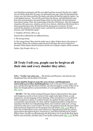 own blood has purchased, and His own right hand has rescued. Has He not a right?
Are not all the spoils His? So once, two thousand years ago, when He had gained the
victory over the whole world by His death, and when He had led captivity captive "up
to the highest heaven," He took His seat before the throne, and distributed to men,
from His royal greatness, the good things which, by that death, He had redeemed
from Satan’s grasp. Then, the outpourings of the day of Pentecost—then the largesses
of pardon, life, grace, joy, wisdom, service, love, heaven, which from His throne He is
always pouring upon men. He had bound the strong man on Calvary. He had
restored the property to the lawful owner, and then He ascended into the heaven of
heavens, and "divided the spoils."
J. Vaughan, Sermons, 1867, p. 45.
Human life as affected by two different forces.
I. The strong enemy.
II. The strong friend. Man must be under one or other of these forces, the enemy or
the friend. Those who continue under the devil will share the ruin to which he is
doomed. When Satan’s head is bruised, all who are in Satan’s empire will be crushed.
Parker, City Temple, 1871, p. 71.
28 Truly I tell you, people can be forgiven all
their sins and every slander they utter,
GILL, "Verily I say unto you,.... The Scribes and Pharisees, who had not only
blasphemed him, but the Spirit of God also:
all sins shall be forgiven unto the sons of men, and blasphemies
wherewith soever they shall blaspheme; God; or the Son of God, angels, and
men, and that through the blood of Christ, and when brought to a sense of the evil of
them; for though pardon is procured before, it is not applied till then; See Gill on
Mat_12:31.
HENRY, "III. The awful warning Christ gave them to take heed how they spoke
such dangerous words as these; however they might make light of them, as only
conjectures, and the language of free-thinking, if they persisted in it, it would be of
fatal consequence to them; it would be found a sin against the last remedy, and
consequently unpardonable; for what could be imagined possible to bring them to
repentance for their sin in blaspheming Christ, who would set aside such a strong
conviction with such a weak evasion? It is true, the gospel promiseth, because Christ
hath purchased, forgiveness for the greatest sins and sinners, Mar_3:28. Many of
those who reviled Christ on the cross (which was a blaspheming of the Son of man,
aggravated to the highest degree), found mercy, and Christ himself prayed, Father,
forgive them; but this was blaspheming the Holy Ghost, for it was by the Holy Spirit
that he cast out devils, and they said, It was by the unclean spirit, Mar_3:30. By this
119
 