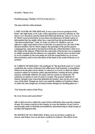 PULPIT, "Mark 3:1-6
Parallel passages: Matthew 12:9-14; Luke 6:6-11.—
The man with the withered hand.
I. THE NATURE OF THE DISEASE. It was a case of severe paralysis of the
hand—the right hand, as St. Luke, with a physician's accuracy, informs us. The
sinews were shrunken, and the hand shrivelled and dried up. And yet we owe to
St. Mark's great particularity in narration and minuteness of detail a piece of
information that one might rather have expected from the professional skill of
"the beloved physician," Luke. St. Luke, as well as St. Matthew, uses an
adjective ( ξηρὰ, equivalent to dry) to describe, in a general way, the state of the
diseased member; but St. Mark employs the participle of the perfect passive
( ἐξηραμμένην, equivalent to having been dried up), which furnishes a hint as to
the origin of the ailment. While from the expression of the former two evangelists
we might conclude that the ailment was congenital—that the man was born with
it; we are enabled, by the term made use of in the Gospel before us, to correct
that conclusion, and to trace this defect of the hand as the result of disease or of
accident.
II. VARIETY OF DISEASES. The multitude of "ills that flesh is heir to" is truly
wonderful; the variety of diseases that afflict poor frail humanity is astonishing.
Whatever be the place of our abode, or wherever we travel, we find our fellow-
creatures subject to weakness, pains, physical defects, wasting all sense, pining
sickness, and bodily ailments, too many and too various to enumerate. No
continent, no island, no zone of earth, is exempt. The greatest salubrity of
climate, though it may somewhat diminish the number, does not do away with
cases of the kind. Though our lot be cast amid the mildness of Southern climes,
or under the clear bright sky of Eastern lands; though our dwelling-place be—
"Far from the winters of the West,
By every breeze and season blest;"
still we find ourselves within the reach of those infirmities that seem the common
of man. We cannot read far in the Gospels, or trace the ministry of our Lord to
much length, until we find him surrounded by and ministering to whole troops of
invalids and impotent folk.
III. SOURCE OF ALL DISEASES. If there were no sin there would be no
sorrow, and if there were no sin there would be no sickness. The effects of sin
12
 