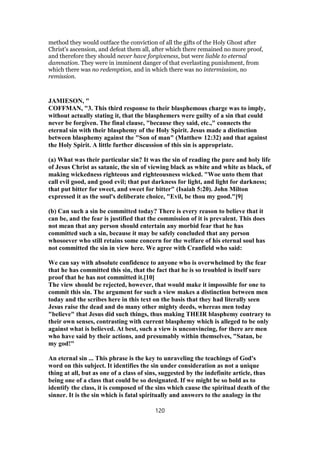 method they would outface the conviction of all the gifts of the Holy Ghost after
Christ's ascension, and defeat them all, after which there remained no more proof,
and therefore they should never have forgiveness, but were liable to eternal
damnation. They were in imminent danger of that everlasting punishment, from
which there was no redemption, and in which there was no intermission, no
remission.
JAMIESON, "
COFFMAN, "3. This third response to their blasphemous charge was to imply,
without actually stating it, that the blasphemers were guilty of a sin that could
never be forgiven. The final clause, "because they said, etc.," connects the
eternal sin with their blasphemy of the Holy Spirit. Jesus made a distinction
between blasphemy against the "Son of man" (Matthew 12:32) and that against
the Holy Spirit. A little further discussion of this sin is appropriate.
(a) What was their particular sin? It was the sin of reading the pure and holy life
of Jesus Christ as satanic, the sin of viewing black as white and white as black, of
making wickedness righteous and righteousness wicked. "Woe unto them that
call evil good, and good evil; that put darkness for light, and light for darkness;
that put bitter for sweet, and sweet for bitter" (Isaiah 5:20). John Milton
expressed it as the soul's deliberate choice, "Evil, be thou my good."[9]
(b) Can such a sin be committed today? There is every reason to believe that it
can be, and the fear is justified that the commission of it is prevalent. This does
not mean that any person should entertain any morbid fear that he has
committed such a sin, because it may be safely concluded that any person
whosoever who still retains some concern for the welfare of his eternal soul has
not committed the sin in view here. We agree with Cranfield who said:
We can say with absolute confidence to anyone who is overwhelmed by the fear
that he has committed this sin, that the fact that he is so troubled is itself sure
proof that he has not committed it.[10]
The view should be rejected, however, that would make it impossible for one to
commit this sin. The argument for such a view makes a distinction between men
today and the scribes here in this text on the basis that they had literally seen
Jesus raise the dead and do many other mighty deeds, whereas men today
"believe" that Jesus did such things, thus making THEIR blasphemy contrary to
their own senses, contrasting with current blasphemy which is alleged to be only
against what is believed. At best, such a view is unconvincing, for there are men
who have said by their actions, and presumably within themselves, "Satan, be
my god!"
An eternal sin ... This phrase is the key to unraveling the teachings of God's
word on this subject. It identifies the sin under consideration as not a unique
thing at all, but as one of a class of sins, suggested by the indefinite article, thus
being one of a class that could be so designated. If we might be so bold as to
identify the class, it is composed of the sins which cause the spiritual death of the
sinner. It is the sin which is fatal spiritually and answers to the analogy in the
120
 