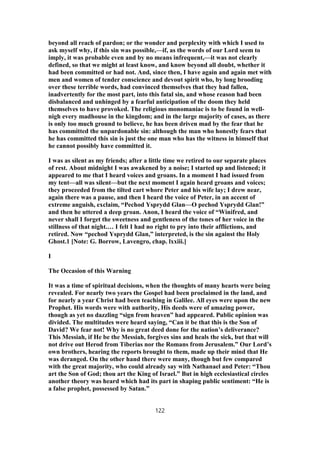 beyond all reach of pardon; or the wonder and perplexity with which I used to
ask myself why, if this sin was possible,—if, as the words of our Lord seem to
imply, it was probable even and by no means infrequent,—it was not clearly
defined, so that we might at least know, and know beyond all doubt, whether it
had been committed or had not. And, since then, I have again and again met with
men and women of tender conscience and devout spirit who, by long brooding
over these terrible words, had convinced themselves that they had fallen,
inadvertently for the most part, into this fatal sin, and whose reason had been
disbalanced and unhinged by a fearful anticipation of the doom they held
themselves to have provoked. The religious monomaniac is to be found in well-
nigh every madhouse in the kingdom; and in the large majority of cases, as there
is only too much ground to believe, he has been driven mad by the fear that he
has committed the unpardonable sin: although the man who honestly fears that
he has committed this sin is just the one man who has the witness in himself that
he cannot possibly have committed it.
I was as silent as my friends; after a little time we retired to our separate places
of rest. About midnight I was awakened by a noise; I started up and listened; it
appeared to me that I heard voices and groans. In a moment I had issued from
my tent—all was silent—but the next moment I again heard groans and voices;
they proceeded from the tilted cart whore Peter and his wife lay; I drew near,
again there was a pause, and then I heard the voice of Peter, in an accent of
extreme anguish, exclaim, “Pechod Ysprydd Glan—O pechod Ysprydd Glan!”
and then he uttered a deep groan. Anon, I heard the voice of “Winifred, and
never shall I forget the sweetness and gentleness of the tones of her voice in the
stillness of that night.… I felt I had no right to pry into their afflictions, and
retired. Now “pechod Ysprydd Glan,” interpreted, is the sin against the Holy
Ghost.1 [Note: G. Borrow, Lavengro, chap. lxxiii.]
I
The Occasion of this Warning
It was a time of spiritual decisions, when the thoughts of many hearts were being
revealed. For nearly two years the Gospel had been proclaimed in the land, and
for nearly a year Christ had been teaching in Galilee. All eyes were upon the new
Prophet. His words were with authority, His deeds were of amazing power,
though as yet no dazzling “sign from heaven” had appeared. Public opinion was
divided. The multitudes were heard saying, “Can it be that this is the Son of
David? We fear not! Why is no great deed done for the nation’s deliverance?
This Messiah, if He be the Messiah, forgives sins and heals the sick, but that will
not drive out Herod from Tiberias nor the Romans from Jerusalem.” Our Lord’s
own brothers, hearing the reports brought to them, made up their mind that He
was deranged. On the other hand there were many, though but few compared
with the great majority, who could already say with Nathanael and Peter: “Thou
art the Son of God; thou art the King of Israel.” But in high ecclesiastical circles
another theory was heard which had its part in shaping public sentiment: “He is
a false prophet, possessed by Satan.”
122
 