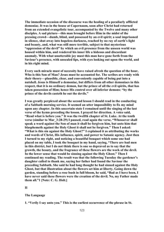 The immediate occasion of the discourse was the healing of a peculiarly afflicted
demoniac. It was in the house at Capernaum, soon after Christ had returned
from an extended evangelistic tour, accompanied by the Twelve and many other
disciples. A sad picture—this man brought before Him in the midst of the
pressing crowd—dumb, blind, and possessed by an evil spirit; a soul imprisoned
in silence, shut away into hopeless darkness, reached by no ray of earth’s light
and beauty, and, what was still more terrible, subject to that mysterious
“oppression of the devil” by which an evil presence from the unseen world was
housed within him, and rendered his inner life a hideous and discordant
anomaly. With what unutterable joy must this man have gone forth from the
Saviour’s presence, with unsealed lips, with eyes looking out upon the world, and
in his right mind.
Every such miracle must of necessity have raised afresh the question of the hour,
Who is this Son of Man? Jesus must be accounted for. The scribes are ready with
their theory—plausible, clear, and conveniently capable of being put into a
nutshell. Jesus is Himself a demoniac, but differs from all other demoniacs in this
respect, that it is no ordinary demon, but the prince of all the evil spirits, that has
taken possession of Him; hence His control over all inferior demons: “by the
prince of the devils casteth he out the devils.”
I was greatly perplexed about the second lesson I should read in the conducting
of a Sabbath morning service. It seemed an utter impossibility to fix my mind
upon any chapter. In this uncertain state I remained until the singing of the last
verse of the hymn preceding the lesson. I prayed for direction. A voice said,
“Read what is before you.” It was the twelfth chapter of St. Luke. At the tenth
verse (similar to Mar_3:28-29) I paused, read again the verse, “Whosoever shall
speak a word against the Son of man it shall be forgiven him, but unto him that
blasphemeth against the Holy Ghost it shall not be forgiven.” Then I asked:
“What is this sin against the Holy Ghost?” I explained it as attributing the works
and words of Christ, His influence, spirit, and power to Satanic agency. Just then
I turned to my right, and noticing a beautiful bouquet which some one had
placed on my table, I took the bouquet in my hand, saying, “There are bad men
in this district, but I do not think there is one so depraved as to say that the
growth, the beauty, and the fragrance of these flowers are the work of the devil.
In the lower sense that would be sinning against the Holy Ghost.” Then I
continued my reading. The result was that the following Tuesday the gardener’s
daughter called to thank me, saying her father had found the Saviour the
preceding Sabbath. She said he had long thought he had sinned against the Holy
Ghost, but that illustration about the flowers set him at liberty. Going down the
garden, standing before a rose bush in full bloom, he said, “Bad as I have been, I
have never said these flowers were the creation of the devil. No, my Father made
them all.”1 [Note: C. G. Holt.]
II
The Language
1. “Verily I say unto you.” This is the earliest occurrence of the phrase in St.
123
 