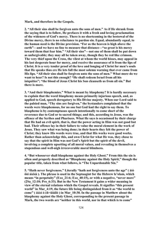 Mark, and therefore in the Gospels.
2. “All their sins shall be forgiven unto the sons of men.” As if He shrank from
the saying that is to follow, He prefaces it with a fresh and loving proclamation
of the wideness of God’s mercy. There is no shortcoming in the bestowal of the
Divine mercy, there is no reluctance to pardon sin. Equal, abundantly equal, to
the human need is the Divine provision. “For as the heaven is high above the
earth”—and we have no line to measure that distance—“so great is his mercy
toward them that fear him.” “All their sins”—not one of them shall be put down
as unforgivable; they may all be taken away, though they be red like crimson.
The very thief upon the Cross, the vilest at whom the world hisses, may appeal in
his last desperate hour for mercy, and receive the assurance of it from the lips of
Christ. It is a very tender proof of the love and longing of Christ for men’s souls
that He speaks thus ere He lets fall the most solemn warning that ever came from
His lips. “All their sins shall be forgiven unto the sons of men.” What more do we
want to hear? Is not this enough? “He shall redeem Israel from all his
iniquities”; “the blood of Jesus Christ his Son cleanseth us from all sin.” But
there is more.
3. “And their blasphemies.” What is meant by blasphemy? It is hardly necessary
to explain that the word blasphemy means primarily injurious speech, and, as
applied to God, speech derogatory to His Divine majesty. When our Lord said to
the palsied man, “Thy sins are forgiven,” the bystanders complained that the
words were blasphemous, for no one but God had the right to say them. To
blaspheme is by contemptuous speech intentionally to come short of the
reverence due to God or to sacred things; and this, according to Jesus, was the
offence of the Scribes and Pharisees. What He says is occasioned by their charge
that He had an evil spirit, that is, that the power acting in Him was not good but
bad. Their offence lay in their failure to value the moral element in the work of
Jesus. They saw what was being done; in their hearts they felt the power of
Christ; they knew His words were true, and that His works were good works.
Rather than acknowledge this, and own Christ for what He was, they chose to
say that the spirit in Him was not God’s Spirit but the spirit of the devil,
involving a complete upsetting of all moral values, and revealing in themselves a
stupendous and well-nigh irrecoverable moral blindness.
4. “But whosoever shall blaspheme against the Holy Ghost.” From this the sin is
often and properly described as “Blasphemy against the Holy Spirit,” though the
popular title, taken from what follows, is “The Unpardonable Sin.”
5. “Hath never forgiveness.” Literally “hath not forgiveness unto the age” ( åἰò
ôὸí áἰῶíá ). The phrase is used in the Septuagint for the Hebrew le’olam, which
means “in perpetuity” (Exo_21:6; Exo_40:15), or with a negative, “never more”
(2Sa_12:10; Pro_6:33). But in the New Testament it gains a wider meaning in
view of the eternal relations which the Gospel reveals. It signifies “this present
world” in Mar_4:19, the future life being distinguished from it as “the world to
come” ( áἰὼí ὁ ἐñ÷üìåíïò ) in Mar_10:30. In the passage in Matthew about the
blasphemy against the Holy Ghost, corresponding to the present passage in
Mark, the two words are “neither in this world, nor in that which is to come”
124
 