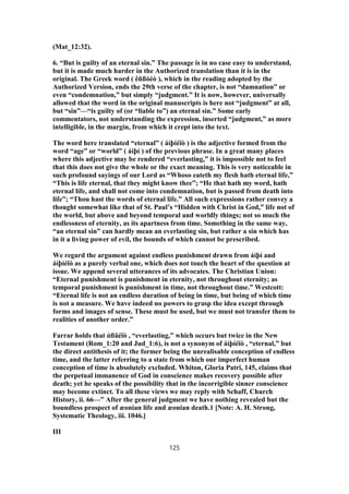 (Mat_12:32).
6. “But is guilty of an eternal sin.” The passage is in no case easy to understand,
but it is made much harder in the Authorized translation than it is in the
original. The Greek word ( êñßóéò ), which in the reading adopted by the
Authorized Version, ends the 29th verse of the chapter, is not “damnation” or
even “condemnation,” but simply “judgment.” It is now, however, universally
allowed that the word in the original manuscripts is here not “judgment” at all,
but “sin”—“is guilty of (or “liable to”) an eternal sin.” Some early
commentators, not understanding the expression, inserted “judgment,” as more
intelligible, in the margin, from which it crept into the text.
The word here translated “eternal” ( áἰþíéïò ) is the adjective formed from the
word “age” or “world” ( áἰþí ) of the previous phrase. In a great many places
where this adjective may be rendered “everlasting,” it is impossible not to feel
that this does not give the whole or the exact meaning. This is very noticeable in
such profound sayings of our Lord as “Whoso eateth my flesh hath eternal life,”
“This is life eternal, that they might know thee”; “He that hath my word, hath
eternal life, and shall not come into condemnation, but is passed from death into
life”; “Thou hast the words of eternal life.” All such expressions rather convey a
thought somewhat like that of St. Paul’s “Hidden with Christ in God,” life not of
the world, but above and beyond temporal and worldly things; not so much the
endlessness of eternity, as its apartness from time. Something in the same way,
“an eternal sin” can hardly mean an everlasting sin, but rather a sin which has
in it a living power of evil, the bounds of which cannot be prescribed.
We regard the argument against endless punishment drawn from áἰþí and
áἰþíéïò as a purely verbal one, which does not touch the heart of the question at
issue. We append several utterances of its advocates. The Christian Union:
“Eternal punishment is punishment in eternity, not throughout eternity; as
temporal punishment is punishment in time, not throughout time.” Westcott:
“Eternal life is not an endless duration of being in time, but being of which time
is not a measure. We have indeed no powers to grasp the idea except through
forms and images of sense. These must be used, but we must not transfer them to
realities of another order.”
Farrar holds that ἀßäéïò , “everlasting,” which occurs but twice in the New
Testament (Rom_1:20 and Jud_1:6), is not a synonym of áἰþíéïò , “eternal,” but
the direct antithesis of it; the former being the unrealisable conception of endless
time, and the latter referring to a state from which our imperfect human
conception of time is absolutely excluded. Whiton, Gloria Patri, 145, claims that
the perpetual immanence of God in conscience makes recovery possible after
death; yet he speaks of the possibility that in the incorrigible sinner conscience
may become extinct. To all these views we may reply with Schaff, Church
History, ii. 66—” After the general judgment we have nothing revealed but the
boundless prospect of æonian life and æonian death.1 [Note: A. H. Strong,
Systematic Theology, iii. 1046.]
III
125
 