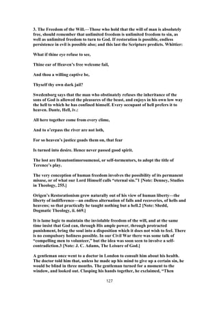 3. The Freedom of the Will.—Those who hold that the will of man is absolutely
free, should remember that unlimited freedom is unlimited freedom to sin, as
well as unlimited freedom to turn to God. If restoration is possible, endless
persistence in evil is possible also; and this last the Scripture predicts. Whittier:
What if thine eye refuse to see,
Thine ear of Heaven’s free welcome fail,
And thou a willing captive be,
Thyself thy own dark jail?
Swedenborg says that the man who obstinately refuses the inheritance of the
sons of God is allowed the pleasures of the beast, and enjoys in his own low way
the hell to which he has confined himself. Every occupant of hell prefers it to
heaven. Dante, Hell, iv.:
All here together come from every clime,
And to o’erpass the river are not loth,
For so heaven’s justice goads them on, that fear
Is turned into desire. Hence never passed good spirit.
The lost are Heautontimoroumenoi, or self-tormentors, to adopt the title of
Terence’s play.
The very conception of human freedom involves the possibility of its permanent
misuse, or of what our Lord Himself calls “eternal sin.”1 [Note: Denney, Studies
in Theology, 255.]
Origen’s Restorationism grew naturally out of his view of human liberty—the
liberty of indifference—an endless alternation of falls and recoveries, of hells and
heavens; so that practically he taught nothing but a hell.2 [Note: Shedd,
Dogmatic Theology, ii. 669.]
It is lame logic to maintain the inviolable freedom of the will, and at the same
time insist that God can, through His ample power, through protracted
punishment, bring the soul into a disposition which it does not wish to feel. There
is no compulsory holiness possible. In our Civil War there was some talk of
“compelling men to volunteer,” but the idea was soon seen to involve a self-
contradiction.3 [Note: J. C. Adams, The Leisure of God.]
A gentleman once went to a doctor in London to consult him about his health.
The doctor told him that, unless he made up his mind to give up a certain sin, he
would be blind in three months. The gentleman turned for a moment to the
window, and looked out. Clasping his hands together, he exclaimed, “Then
127
 