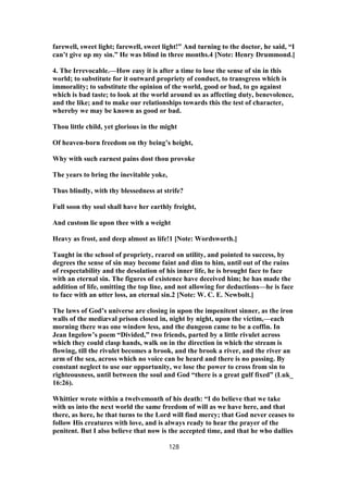 farewell, sweet light; farewell, sweet light!” And turning to the doctor, he said, “I
can’t give up my sin.” He was blind in three months.4 [Note: Henry Drummond.]
4. The Irrevocable.—How easy it is after a time to lose the sense of sin in this
world; to substitute for it outward propriety of conduct, to transgress which is
immorality; to substitute the opinion of the world, good or bad, to go against
which is bad taste; to look at the world around us as affecting duty, benevolence,
and the like; and to make our relationships towards this the test of character,
whereby we may be known as good or bad.
Thou little child, yet glorious in the might
Of heaven-born freedom on thy being’s height,
Why with such earnest pains dost thou provoke
The years to bring the inevitable yoke,
Thus blindly, with thy blessedness at strife?
Full soon thy soul shall have her earthly freight,
And custom lie upon thee with a weight
Heavy as frost, and deep almost as life!1 [Note: Wordsworth.]
Taught in the school of propriety, reared on utility, and pointed to success, by
degrees the sense of sin may become faint and dim to him, until out of the ruins
of respectability and the desolation of his inner life, he is brought face to face
with an eternal sin. The figures of existence have deceived him; he has made the
addition of life, omitting the top line, and not allowing for deductions—he is face
to face with an utter loss, an eternal sin.2 [Note: W. C. E. Newbolt.]
The laws of God’s universe are closing in upon the impenitent sinner, as the iron
walls of the mediæval prison closed in, night by night, upon the victim,—each
morning there was one window less, and the dungeon came to be a coffin. In
Jean Ingelow’s poem “Divided,” two friends, parted by a little rivulet across
which they could clasp hands, walk on in the direction in which the stream is
flowing, till the rivulet becomes a brook, and the brook a river, and the river an
arm of the sea, across which no voice can be heard and there is no passing. By
constant neglect to use our opportunity, we lose the power to cross from sin to
righteousness, until between the soul and God “there is a great gulf fixed” (Luk_
16:26).
Whittier wrote within a twelvemonth of his death: “I do believe that we take
with us into the next world the same freedom of will as we have here, and that
there, as here, he that turns to the Lord will find mercy; that God never ceases to
follow His creatures with love, and is always ready to hear the prayer of the
penitent. But I also believe that now is the accepted time, and that he who dallies
128
 