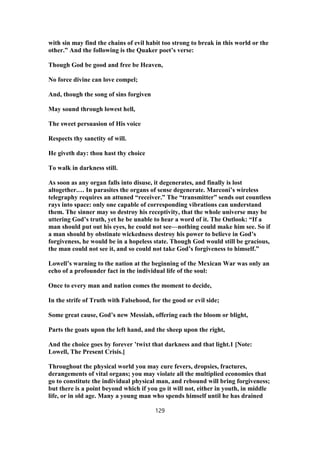with sin may find the chains of evil habit too strong to break in this world or the
other.” And the following is the Quaker poet’s verse:
Though God be good and free be Heaven,
No force divine can love compel;
And, though the song of sins forgiven
May sound through lowest hell,
The sweet persuasion of His voice
Respects thy sanctity of will.
He giveth day: thou hast thy choice
To walk in darkness still.
As soon as any organ falls into disuse, it degenerates, and finally is lost
altogether.… In parasites the organs of sense degenerate. Marconi’s wireless
telegraphy requires an attuned “receiver.” The “transmitter” sends out countless
rays into space: only one capable of corresponding vibrations can understand
them. The sinner may so destroy his receptivity, that the whole universe may be
uttering God’s truth, yet he be unable to hear a word of it. The Outlook: “If a
man should put out his eyes, he could not see—nothing could make him see. So if
a man should by obstinate wickedness destroy his power to believe in God’s
forgiveness, he would be in a hopeless state. Though God would still be gracious,
the man could not see it, and so could not take God’s forgiveness to himself.”
Lowell’s warning to the nation at the beginning of the Mexican War was only an
echo of a profounder fact in the individual life of the soul:
Once to every man and nation comes the moment to decide,
In the strife of Truth with Falsehood, for the good or evil side;
Some great cause, God’s new Messiah, offering each the bloom or blight,
Parts the goats upon the left hand, and the sheep upon the right,
And the choice goes by forever ’twixt that darkness and that light.1 [Note:
Lowell, The Present Crisis.]
Throughout the physical world you may cure fevers, dropsies, fractures,
derangements of vital organs; you may violate all the multiplied economies that
go to constitute the individual physical man, and rebound will bring forgiveness;
but there is a point beyond which if you go it will not, either in youth, in middle
life, or in old age. Many a young man who spends himself until he has drained
129
 
