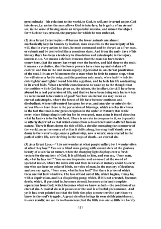 great mistake—his relations to the world, to God, to self, are inverted unless God
interferes, i.e. unless the man allows God to interfere; he is guilty of an eternal
sin, in the sense of having made an irreparable mistake, and missed the object
for which he was created, the purpose for which he was endowed.
(2) As a Great Catastrophe.—Whereas the lower animals are almost
mechanically kept in bounds by instinct, man owes this to the sovereignty of his
will, that in every action he does, he must command and be obeyed as a free man,
or submit and be controlled like a conscious slave. And from the early days of his
history there has been a tendency to dissolution and catastrophe in the injury
known as sin. Sin means a defeat; it means that the man has been beaten
somewhere, that the enemy has swept over the barrier, and laid siege to the soul;
it means a revolution, that the lower powers have risen up and shaken off
control; and this in the end means injury; if persisted in, an eternal prostration
of the soul. It is an awful moment for a man when he feels he cannot stop, when
the will utters a feeble voice, and the passions only mock; when habit winds its
coils tighter and tighter round him like a python, and he feels his life contracting
in its cruel folds. What a terrible consciousness to wake up to the thought that
the position which God has given us, the talents, the intellect, the skill have been
abused by a real perversion of life, and that we have been doing only harm when
we were meant to be centres of good! See how an eternal sin may mean an
eternal catastrophe, where the forces of life have become mutinous and
disobedient; where self-control has gone for ever, and anarchy or misrule riot
across life—where there is the perversion of blessings, which reaches its climax
in the fact that man is the great exception in the order of Nature; that while
every other living thing is striving for its own good, man alone is found choosing
what he knows to be for his hurt. There is no ruin to compare to it, no depravity
so utterly depraved as that which comes from a disordered and shattered human
nature. There it floats down the tide of life, a derelict menacing the commerce of
the world, an active source of evil as it drifts along, burning itself slowly away
down to the water’s edge, once a gallant ship, now a wreck; once steered in the
path of active life, now drifting in the ways of death—an eternal sin.
(3) As a Great Loss.—“I do not wonder at what people suffer; but I wonder often
at what they lose.” You see a blind man gazing with vacant stare at the glorious
beauty of a sunrise or sunset, when the changing light displays ever a fresh
vesture for the majesty of God. It is all blank to him, and you say, “Poor man,
ah, what he has lost!” You see one impassive and unmoved at the sound of
splendid music, where the notes ebb and flow in waves of melody about his ears;
one who can hear no voice of birds, no voice of man, in the mystery of deafness;
and you say again, “Poor man, what he has lost!” But there is a loss of which
these are but faint shadows. The loss of God out of life, which begins, it may be,
with a deprivation, and is a disquieting pang; which, if it is not arrested, becomes
death; which, if persisted in, becomes eternal, becomes utter and complete
separation from God; which becomes what we know as hell—the condition of an
eternal sin. A mortal sin as it passes over the soul is a fearful phenomenon. And
yet it has been pointed out that the little sins play a more terrible part than we
know in the soul’s tragedy. A great sin often brings its own visible punishment,
its own results; we see its loathsomeness; but the little sins are so little we hardly
131
 