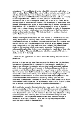 notice them. “They are like the drizzling rain which wets us through before we
think of taking shelter.” The trifling acts of pride or sloth, the unchecked love of
self, the evil thought, the word of shame, the neglect of prayer—we never
thought that these could kill down the soul and separate from God, and suddenly
we wake up to find that God has, as it were, dropped out of our lives. To
measure the cost of sin, little or great, we have but to look at two scenes. Let us
reverently gaze at the form of our blessed Lord in His agony in the Garden, bent
beneath the insupportable weight of the sins of the world, and see in the sweat of
blood and the voice of shrinking dread the anguish of the weight of sin which
could extort a groan which the pangs of the Cross failed to evoke. Or listen again
to that word of mystery which echoed out of the darkness of the Cross into the
darkness of our understanding—“My God, my God, why hast thou forsaken
me?”1 [Note: Canon Newbolt.]
Without forming any theory about sin, Jesus treats it as a blindness of the soul.
If only the eye were in a healthy state—that is, if the organ of spiritual sense
were normal, the light of God would stream into the soul as it did with Him. But
here lies the mischief. The centre of life—the heart—is wrong. In vain the light
from without solicits entrance; it plays on blind eyeballs. The light within is
darkness. The goodness which passes muster among the Pharisees, or the
religious philosophy of the Scribes, is no better than the blundering of those who
know not the law. When the blind leads the blind, leader and led fall into the
ditch.2 [Note: R. F. Horton.]
2. There are two applications of Christ’s words that we may make for our own
instruction.
(1) First of all, we may put away from ourselves the thought that the blasphemy
here spoken of has anything in common with those unhappy wanderings of
thought and affection which morbid introspection broods upon until it pleads
guilty to the unpardonable sin. It is no sin of the flesh, of impulse or frailty or
passion, no spiritual lapse of an unguarded hour, of erring or misled opinion,
that shuts us out from the Divine forgiveness. There is nothing here to alarm any
mourner for sin whose contrition proves that it has actually been possible to
renew him unto repentance. Whoever is troubled with the thought that he may
have committed the unpardonable sin proves, by his very grief and self-
accusation, that he has not committed it; for he who is really guilty will be secure
against all such self-reproaches. The perilous state is theirs, who have no qualms
and no doubts, but are blinded by their pride and self-complacency.
(2) Secondly, the narrative illustrates this other great truth—that with what
measure men judge of Christ and His work it shall be measured to them again.
The Scribes thought they had given an answer sufficient in its contemptuousness
when they referred Christ and His miracles to the devil. They little knew all they
were doing; they were revealing their own character and writing their own
condemnation. Their judgment was in reality the most complete betrayal of
themselves. What they thought of Christ was the key to open up their own
miserable souls.1 [Note: D. Fairweather.]
132
 