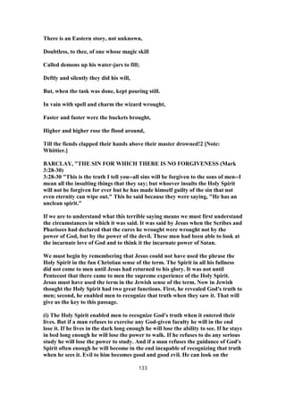 There is an Eastern story, not unknown,
Doubtless, to thee, of one whose magic skill
Called demons up his water-jars to fill;
Deftly and silently they did his will,
But, when the task was done, kept pouring still.
In vain with spell and charm the wizard wrought,
Faster and faster were the buckets brought,
Higher and higher rose the flood around,
Till the fiends clapped their hands above their master drowned!2 [Note:
Whittier.]
BARCLAY, "THE SIN FOR WHICH THERE IS NO FORGIVENESS (Mark
3:28-30)
3:28-30 "This is the truth I tell you--all sins will be forgiven to the sons of men--I
mean all the insulting things that they say; but whoever insults the Holy Spirit
will not be forgiven for ever but he has made himself guilty of the sin that not
even eternity can wipe out." This he said because they were saying, "He has an
unclean spirit."
If we are to understand what this terrible saying means we must first understand
the circumstances in which it was said. It was said by Jesus when the Scribes and
Pharisees had declared that the cures he wrought were wrought not by the
power of God, but by the power of the devil. These men had been able to look at
the incarnate love of God and to think it the incarnate power of Satan.
We must begin by remembering that Jesus could not have used the phrase the
Holy Spirit in the fun Christian sense of the term. The Spirit in all his fullness
did not come to men until Jesus had returned to his glory. It was not until
Pentecost that there came to men the supreme experience of the Holy Spirit.
Jesus must have used the term in the Jewish sense of the term. Now in Jewish
thought the Holy Spirit had two great functions. First, he revealed God's truth to
men; second, he enabled men to recognize that truth when they saw it. That will
give us the key to this passage.
(i) The Holy Spirit enabled men to recognize God's truth when it entered their
lives. But if a man refuses to exercise any God-given faculty he will in the end
lose it. If he lives in the dark long enough he will lose the ability to see. If he stays
in bed long enough he will lose the power to walk. If he refuses to do any serious
study he will lose the power to study. And if a man refuses the guidance of God's
Spirit often enough he will become in the end incapable of recognizing that truth
when he sees it. Evil to him becomes good and good evil. He can look on the
133
 