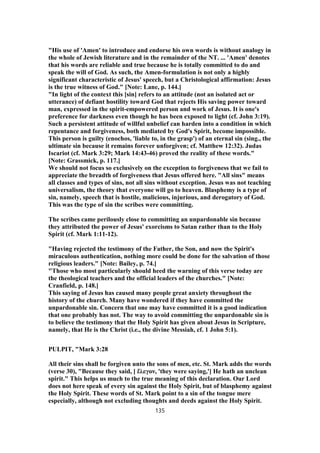 "His use of 'Amen' to introduce and endorse his own words is without analogy in
the whole of Jewish literature and in the remainder of the NT. ... 'Amen' denotes
that his words are reliable and true because he is totally committed to do and
speak the will of God. As such, the Amen-formulation is not only a highly
significant characteristic of Jesus' speech, but a Christological affirmation: Jesus
is the true witness of God." [Note: Lane, p. 144.]
"In light of the context this [sin] refers to an attitude (not an isolated act or
utterance) of defiant hostility toward God that rejects His saving power toward
man, expressed in the spirit-empowered person and work of Jesus. It is one's
preference for darkness even though he has been exposed to light (cf. John 3:19).
Such a persistent attitude of willful unbelief can harden into a condition in which
repentance and forgiveness, both mediated by God's Spirit, become impossible.
This person is guilty (enochos, 'liable to, in the grasp') of an eternal sin (sing., the
ultimate sin because it remains forever unforgiven; cf. Matthew 12:32). Judas
Iscariot (cf. Mark 3:29; Mark 14:43-46) proved the reality of these words."
[Note: Grassmick, p. 117.]
We should not focus so exclusively on the exception to forgiveness that we fail to
appreciate the breadth of forgiveness that Jesus offered here. "All sins" means
all classes and types of sins, not all sins without exception. Jesus was not teaching
universalism, the theory that everyone will go to heaven. Blasphemy is a type of
sin, namely, speech that is hostile, malicious, injurious, and derogatory of God.
This was the type of sin the scribes were committing.
The scribes came perilously close to committing an unpardonable sin because
they attributed the power of Jesus' exorcisms to Satan rather than to the Holy
Spirit (cf. Mark 1:11-12).
"Having rejected the testimony of the Father, the Son, and now the Spirit's
miraculous authentication, nothing more could be done for the salvation of those
religious leaders." [Note: Bailey, p. 74.]
"Those who most particularly should heed the warning of this verse today are
the theological teachers and the official leaders of the churches." [Note:
Cranfield, p. 148.]
This saying of Jesus has caused many people great anxiety throughout the
history of the church. Many have wondered if they have committed the
unpardonable sin. Concern that one may have committed it is a good indication
that one probably has not. The way to avoid committing the unpardonable sin is
to believe the testimony that the Holy Spirit has given about Jesus in Scripture,
namely, that He is the Christ (i.e., the divine Messiah, cf. 1 John 5:1).
PULPIT, "Mark 3:28
All their sins shall be forgiven unto the sons of men, etc. St. Mark adds the words
(verse 30), "Because they said, [ ἔλεγον, 'they were saying,'] He hath an unclean
spirit." This helps us much to the true meaning of this declaration. Our Lord
does not here speak of every sin against the Holy Spirit, but of blasphemy against
the Holy Spirit. These words of St. Mark point to a sin of the tongue mere
especially, although not excluding thoughts and deeds against the Holy Spirit.
135
 